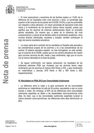 GABINETE DE PRENSA
MINISTERIO DE
EDUCACIÓN, CULTURA
Y DEPORTE
CORREO ELECTRÓNICO
prensa@mecd.es
Esta información puede ser usada en parte o en su integridad sin necesidad de citar fuentes
Página 7 de 12 www.mecd.gob.es
Ministerio de Educación, Cultura y Deporte
Plaza del Rey, 1
28071 - MADRID
TEL: 91 701 72 42
FAX: 91 701 73 88
• El nivel sociocultural y económico de las familias explica un 15,8% de la
diferencia de los resultados entre unos alumnos y otros, un porcentaje algo
superior al del conjunto de los países de la OCDE (14,6%) y que ha aumentado
con respecto a otras ediciones. Un mayor porcentaje de asociación entre este
índice y el rendimiento de los alumnos implica menor equidad, puesto que
significa que los alumnos de entornos desfavorecidos tienen en promedio
peores resultados. De manera que, a pesar de la influencia del nivel
socioeconómico y cultural de las familias sobre el rendimiento académico, otros
muchos factores individuales, escolares y sociales, también contribuyen al
logro de buenos resultados educativos.
• La mayor parte de la variación de los resultados en España está asociada a
las características propias de los alumnos y no a las características de los
centros. El sistema educativo español es más homogéneo, en este sentido,
que el conjunto de la OCDE, puesto que en los centros educativos de nuestro
país conviven alumnos de alto, medio y bajo rendimiento, algo que no ocurre
con la misma intensidad en el resto de países.
• Se siguen confirmando, con ligeras variaciones, los resultados de las
anteriores ediciones PISA que muestran que las alumnas tienen mejor
rendimiento que los alumnos en lectura (503 frente a 474), y peor rendimiento
en matemáticas y ciencias (476 frente a 492 y 493 frente a 500,
respectivamente).
VI. Resultados en PISA 2012 por Comunidades Autónomas
• La diferencia entre la mejor y la peor puntuación de las comunidades
autónomas en matemáticas ha sido de 55 puntos, equivalente a casi un curso
escolar y medio. Sin embargo, el 85% de las diferencias entre comunidades
autónomas españolas se deben a las disparidades socio-económicas entre
ellas. Es decir, que si las comunidades autónomas españolas tuvieran la
misma situación socio-económicas, las diferencias entre ellas disminuirían un
85%.
Notadeprensa
 