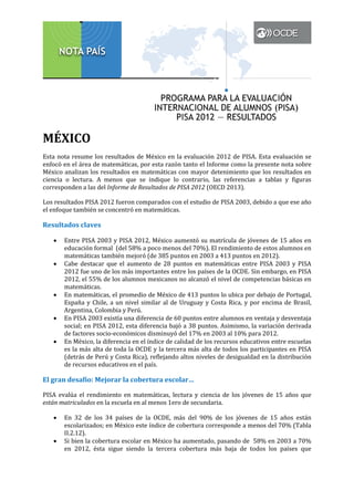 MÉXICO

Esta nota resume los resultados de México en la evaluación 2012 de PISA. Esta evaluación se
enfocó en el área de matemáticas, por esta razón tanto el Informe como la presente nota sobre
México analizan los resultados en matemáticas con mayor detenimiento que los resultados en
ciencia o lectura. A menos que se indique lo contrario, las referencias a tablas y figuras
corresponden a las del Informe de Resultados de PISA 2012 (OECD 2013).
Los resultados PISA 2012 fueron comparados con el estudio de PISA 2003, debido a que ese año
el enfoque también se concentró en matemáticas.

Resultados claves
•
•

•
•
•

Entre PISA 2003 y PISA 2012, México aumentó su matrícula de jóvenes de 15 años en
educación formal (del 58% a poco menos del 70%). El rendimiento de estos alumnos en
matemáticas también mejoró (de 385 puntos en 2003 a 413 puntos en 2012).
Cabe destacar que el aumento de 28 puntos en matemáticas entre PISA 2003 y PISA
2012 fue uno de los más importantes entre los países de la OCDE. Sin embargo, en PISA
2012, el 55% de los alumnos mexicanos no alcanzó el nivel de competencias básicas en
matemáticas.
En matemáticas, el promedio de México de 413 puntos lo ubica por debajo de Portugal,
España y Chile, a un nivel similar al de Uruguay y Costa Rica, y por encima de Brasil,
Argentina, Colombia y Perú.
En PISA 2003 existía una diferencia de 60 puntos entre alumnos en ventaja y desventaja
social; en PISA 2012, esta diferencia bajó a 38 puntos. Asimismo, la variación derivada
de factores socio-económicos disminuyó del 17% en 2003 al 10% para 2012.
En México, la diferencia en el índice de calidad de los recursos educativos entre escuelas
es la más alta de toda la OCDE y la tercera más alta de todos los participantes en PISA
(detrás de Perú y Costa Rica), reflejando altos niveles de desigualdad en la distribución
de recursos educativos en el país.

El gran desafío: Mejorar la cobertura escolar…

PISA evalúa el rendimiento en matemáticas, lectura y ciencia de los jóvenes de 15 años que
están matriculados en la escuela en al menos 1ero de secundaria.
•

•

En 32 de los 34 países de la OCDE, más del 90% de los jóvenes de 15 años están
escolarizados; en México este índice de cobertura corresponde a menos del 70% (Tabla
II.2.12).
Si bien la cobertura escolar en México ha aumentado, pasando de 58% en 2003 a 70%
en 2012, ésta sigue siendo la tercera cobertura más baja de todos los países que

 