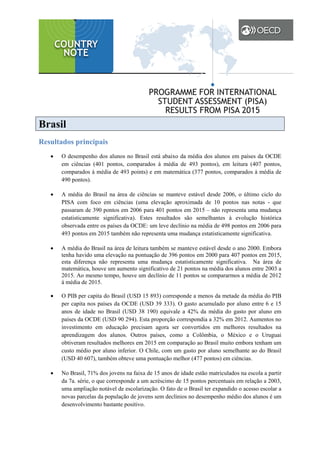 Brasil
Resultados principais
• O desempenho dos alunos no Brasil está abaixo da média dos alunos em países da OCDE
em ciências (401 pontos, comparados à média de 493 pontos), em leitura (407 pontos,
comparados à média de 493 points) e em matemática (377 pontos, comparados à média de
490 pontos).
• A média do Brasil na área de ciências se manteve estável desde 2006, o último ciclo do
PISA com foco em ciências (uma elevação aproximada de 10 pontos nas notas - que
passaram de 390 pontos em 2006 para 401 pontos em 2015 – não representa uma mudança
estatisticamente significativa). Estes resultados são semelhantes à evolução histórica
observada entre os países da OCDE: um leve declínio na média de 498 pontos em 2006 para
493 pontos em 2015 também não representa uma mudança estatisticamente significativa.
• A média do Brasil na área de leitura também se manteve estável desde o ano 2000. Embora
tenha havido uma elevação na pontuação de 396 pontos em 2000 para 407 pontos em 2015,
esta diferença não representa uma mudança estatisticamente significativa. Na área de
matemática, houve um aumento significativo de 21 pontos na média dos alunos entre 2003 a
2015. Ao mesmo tempo, houve um declínio de 11 pontos se compararmos a média de 2012
à média de 2015.
• O PIB per capita do Brasil (USD 15 893) corresponde a menos da metade da média do PIB
per capita nos países da OCDE (USD 39 333). O gasto acumulado por aluno entre 6 e 15
anos de idade no Brasil (USD 38 190) equivale a 42% da média do gasto por aluno em
países da OCDE (USD 90 294). Esta proporção correspondia a 32% em 2012. Aumentos no
investimento em educação precisam agora ser convertidos em melhores resultados na
aprendizagem dos alunos. Outros países, como a Colômbia, o México e o Uruguai
obtiveram resultados melhores em 2015 em comparação ao Brasil muito embora tenham um
custo médio por aluno inferior. O Chile, com um gasto por aluno semelhante ao do Brasil
(USD 40 607), também obteve uma pontuação melhor (477 pontos) em ciências.
• No Brasil, 71% dos jovens na faixa de 15 anos de idade estão matriculados na escola a partir
da 7a. série, o que corresponde a um acréscimo de 15 pontos percentuais em relação a 2003,
uma ampliação notável de escolarização. O fato de o Brasil ter expandido o acesso escolar a
novas parcelas da população de jovens sem declínios no desempenho médio dos alunos é um
desenvolvimento bastante positivo.
 