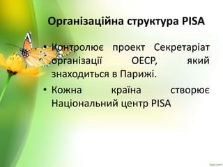 Організаційна структура PISA
• Контролює проект Секретаріат
організації ОЕСР, який
знаходиться в Парижі.
• Кожна країна створює
Національний центр PISA
 