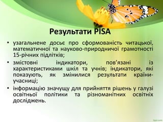 Результати PISA
• узагальнене досьє про сформованість читацької,
математичної та науково-природничої грамотності
15-річних підлітків;
• змістовні індикатори, пов’язані із
характеристиками шкіл та учнів; індикатори, які
показують, як змінилися результати країни-
учасниці;
• інформацію значущу для прийняття рішень у галузі
освітньої політики та різноманітних освітніх
досліджень.
 
