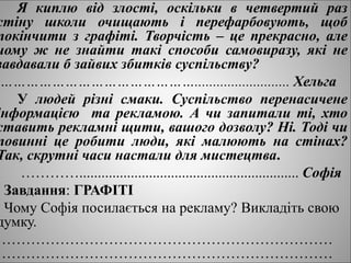 Я киплю від злості, оскільки в четвертий раз
стіну школи очищають і перефарбовують, щоб
покінчити з графіті. Творчість – це прекрасно, але
чому ж не знайти такі способи самовиразу, які не
завдавали б зайвих збитків суспільству?
……………………………………….......................... Хельга
У людей різні смаки. Суспільство перенасичене
інформацією та рекламою. А чи запитали ті, хто
ставить рекламні щити, вашого дозволу? Ні. Тоді чи
повинні це робити люди, які малюють на стінах?
Так, скрутні часи настали для мистецтва.
…………............................................................ Софія
Завдання: ГРАФІТІ
Чому Софія посилається на рекламу? Викладіть свою
думку.
……………………………………………………………
……………………………………………………………
 
