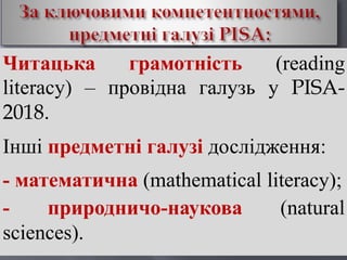 Читацька грамотність (reading
literacy) – провідна галузь у PISA-
2018.
Інші предметні галузі дослідження:
- математична (mathematical literacy);
- природничо-наукова (natural
sciences).
 