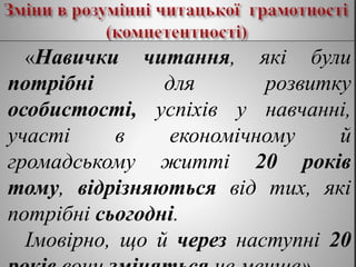 «Навички читання, які були
потрібні для розвитку
особистості, успіхів у навчанні,
участі в економічному й
громадському житті 20 років
тому, відрізняються від тих, які
потрібні сьогодні.
Імовірно, що й через наступні 20
 