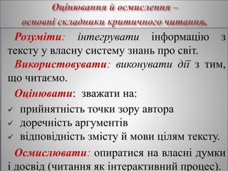 Розуміти: інтегрувати інформацію з
тексту у власну систему знань про світ.
Використовувати: виконувати дії з тим,
що читаємо.
Оцінювати: зважати на:
 прийнятність точки зору автора
 доречність аргументів
 відповідність змісту й мови цілям тексту.
Осмислювати: опиратися на власні думки
і досвід (читання як інтерактивний процес).
 