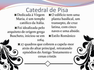 Catedral de Pisa
       Dedicada à Virgem        O edifício tem uma
      Maria, é um templo        planta basilical, um
        católico da Itália.     transepto, de cruz
       Foi idealizada pelo      latina, com cinco
arquiteto de origem grega       naves e uma abside.
  Buscheto, iniciou-se em       Estilo Românico
                     1064.
         27 quadros que cobrem a capela-mor
          atrás do altar principal, retratando
           episódios do Antigo Testamento e
                      cenas cristãs
 