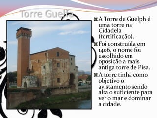 Torre Guelfa   A Torre de Guelph é
               uma torre na
               Cidadela
               (fortificação).
               Foi construída em
               1406, o nome foi
               escolhido em
               oposição a mais
               antiga torre de Pisa.
               A torre tinha como
               objetivo o
               avistamento sendo
               alta o suficiente para
               ver o mar e dominar
               a cidade.
 