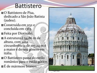 Battistero
O Battistero de Pisa,
dedicado a São João Batista
(judeu).
Construída em 1152 e
concluída em 1363.
Feita por Diotisalvi.
A estrutura é 54,86 m de
altura, com uma
circunferência de 107,24 m é
a maior é do seu género em
itália.
O Battistero passa do estilo
românico para o estilo gótico.
É de mármore branco.
 