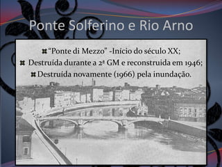 Ponte Solferino e Rio Arno
     “Ponte di Mezzo” -Início do século XX;
Destruída durante a 2ª GM e reconstruida em 1946;
  Destruída novamente (1966) pela inundação.
 