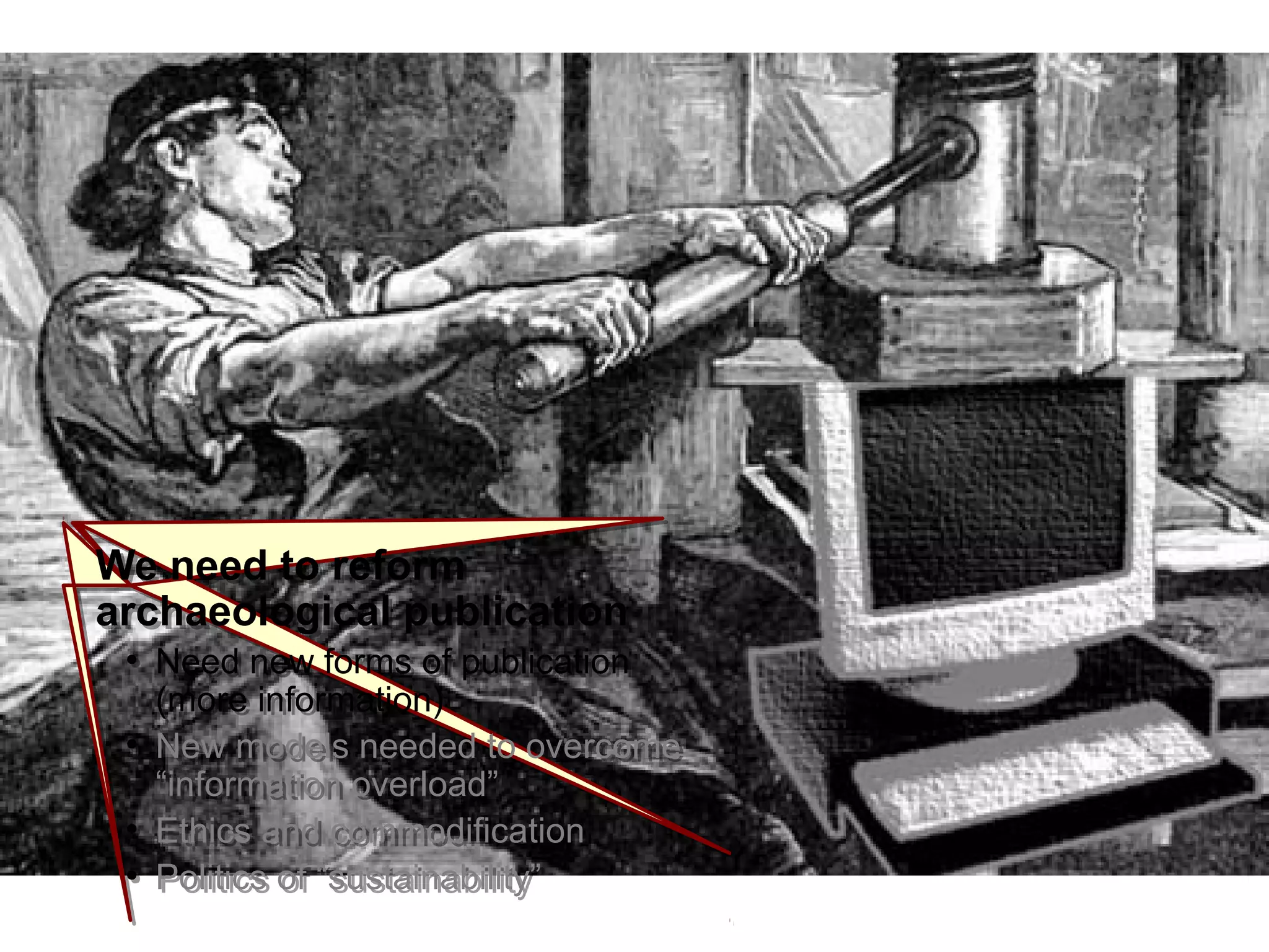 IntroductionIntroduction
We need to reform
archaeological publication
●
Need new forms of publication
(more information)
●
New models needed to overcome
“information overload”
●
Ethics and commodification
●
Politics of “sustainability”
We need to reform
archaeological publication
●
Need new forms of publication
(more information)
●
New models needed to overcome
“information overload”
●
Ethics and commodification
●
Politics of “sustainability”
 