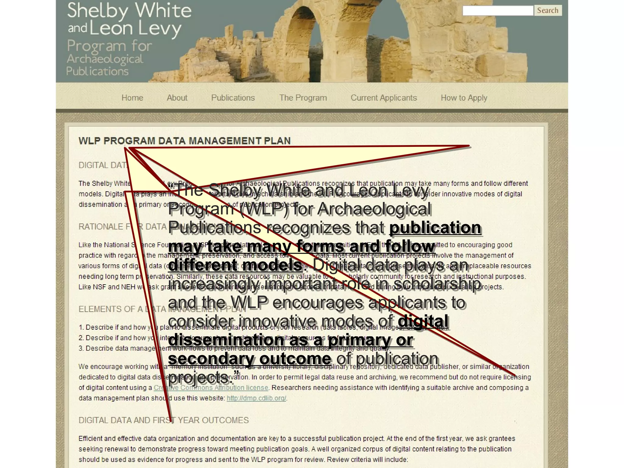 “The Shelby White and Leon Levy
Program (WLP) for Archaeological
Publications recognizes that publication
may take many forms and follow
different models. Digital data plays an
increasingly important role in scholarship
and the WLP encourages applicants to
consider innovative modes of digital
dissemination as a primary or
secondary outcome of publication
projects.”
“The Shelby White and Leon Levy
Program (WLP) for Archaeological
Publications recognizes that publication
may take many forms and follow
different models. Digital data plays an
increasingly important role in scholarship
and the WLP encourages applicants to
consider innovative modes of digital
dissemination as a primary or
secondary outcome of publication
projects.”
 