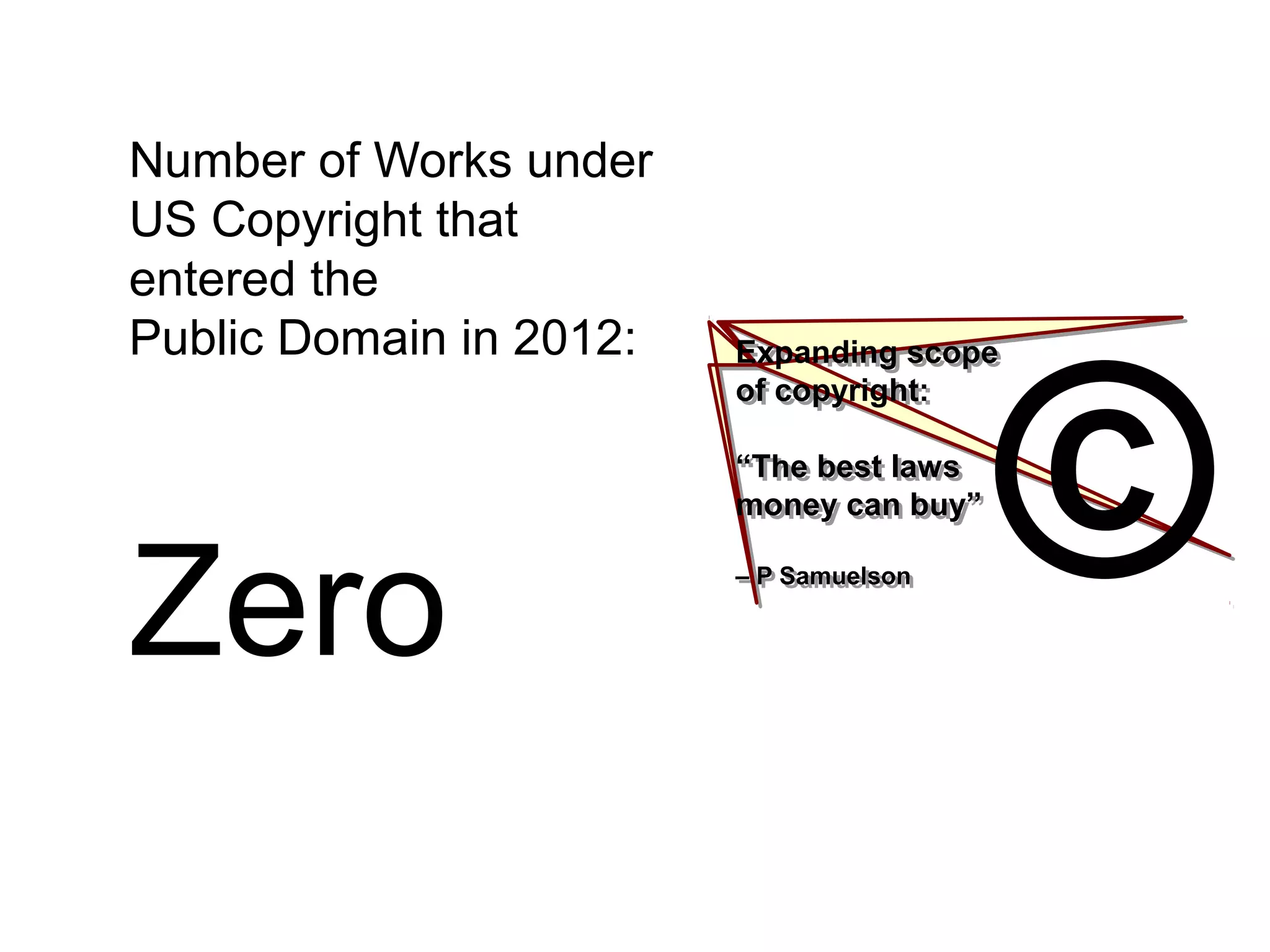 Expanding scope
of copyright:
“The best laws
money can buy”
– P Samuelson
Expanding scope
of copyright:
“The best laws
money can buy”
– P Samuelson ©
Number of Works under
US Copyright that
entered the
Public Domain in 2012:
Zero
 