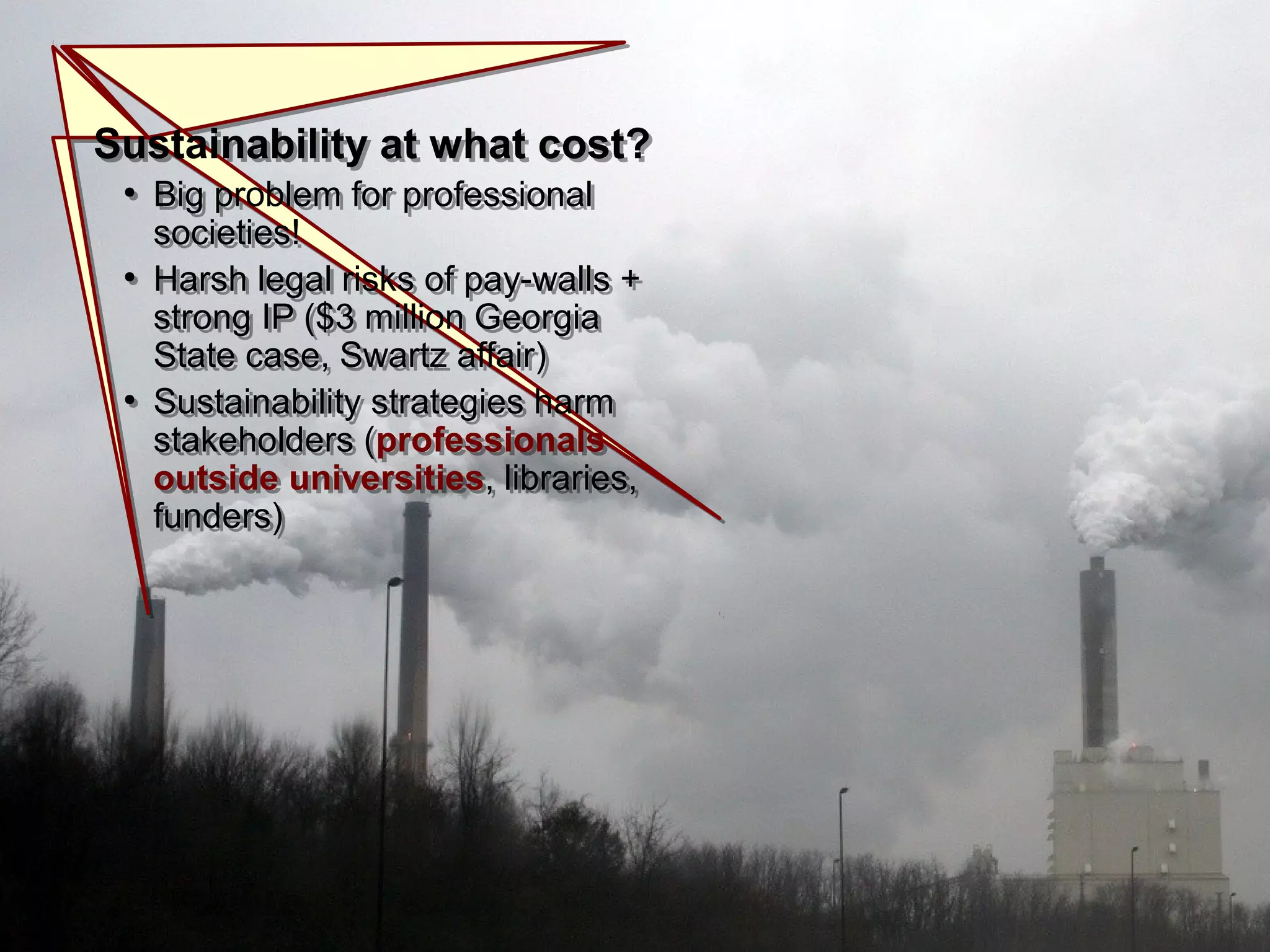 Sustainability at what cost?
●
Big problem for professional
societies!
●
Harsh legal risks of pay-walls +
strong IP ($3 million Georgia
State case, Swartz affair)
●
Sustainability strategies harm
stakeholders (professionals
outside universities, libraries,
funders)
Sustainability at what cost?
●
Big problem for professional
societies!
●
Harsh legal risks of pay-walls +
strong IP ($3 million Georgia
State case, Swartz affair)
●
Sustainability strategies harm
stakeholders (professionals
outside universities, libraries,
funders)
 