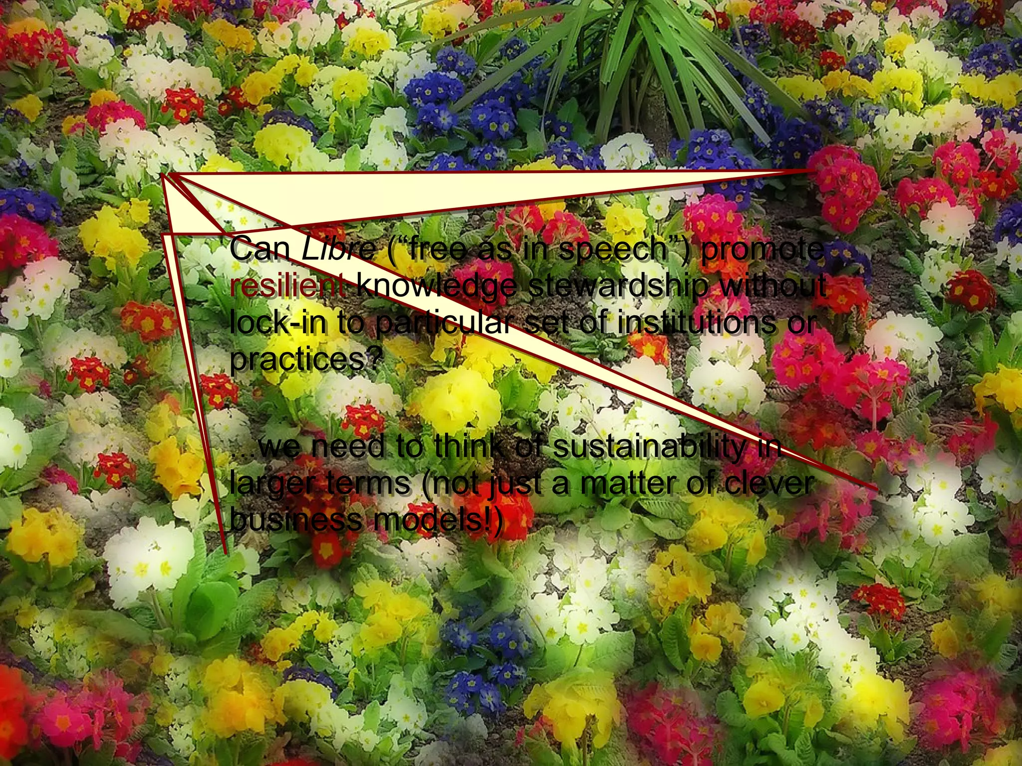 Thousand FlowersThousand Flowers
Can Libre (“free as in speech”) promote
resilient knowledge stewardship without
lock-in to particular set of institutions or
practices?
…we need to think of sustainability in
larger terms (not just a matter of clever
business models!)
Can Libre (“free as in speech”) promote
resilient knowledge stewardship without
lock-in to particular set of institutions or
practices?
…we need to think of sustainability in
larger terms (not just a matter of clever
business models!)
 
