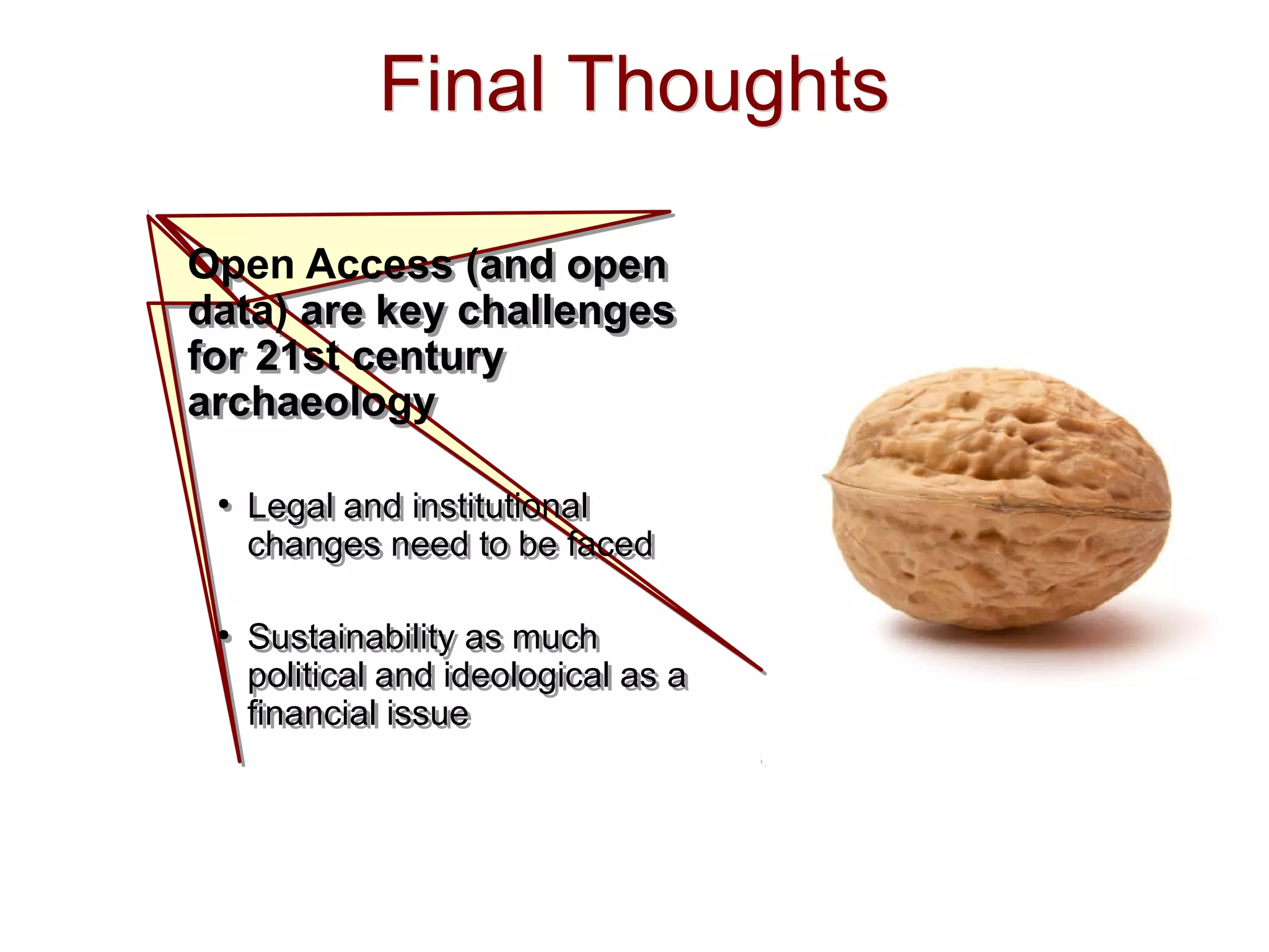 Final ThoughtsFinal Thoughts
Open Access (and open
data) are key challenges
for 21st century
archaeology
●
Legal and institutional
changes need to be faced
●
Sustainability as much
political and ideological as a
financial issue
Open Access (and open
data) are key challenges
for 21st century
archaeology
●
Legal and institutional
changes need to be faced
●
Sustainability as much
political and ideological as a
financial issue
 