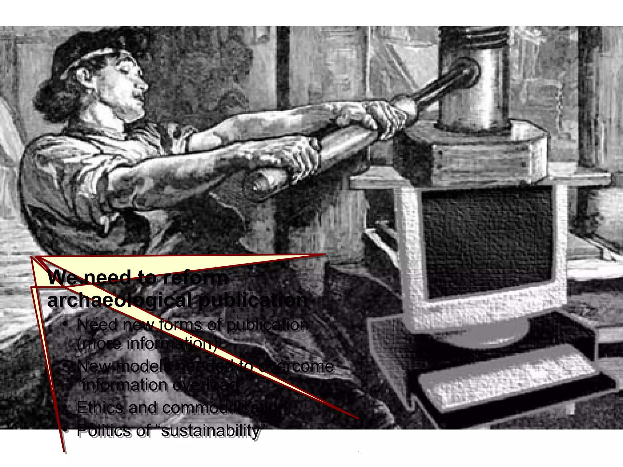 IntroductionIntroduction
We need to reform
archaeological publication
●
Need new forms of publication
(more information)
●
New models needed to overcome
“information overload”
●
Ethics and commodification
●
Politics of “sustainability”
We need to reform
archaeological publication
●
Need new forms of publication
(more information)
●
New models needed to overcome
“information overload”
●
Ethics and commodification
●
Politics of “sustainability”
 