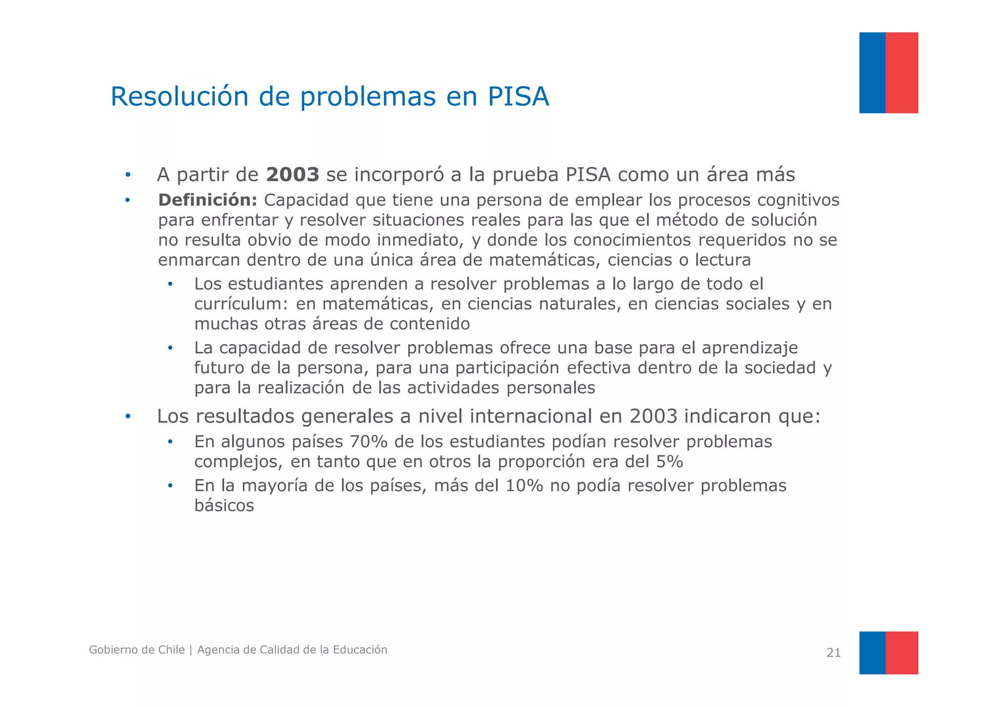 Resolución de problemas en PISA 
• A partir de 2003 se incorporó a la prueba PISA como un área más 
• Definición: Capacidad que tiene una persona de emplear los procesos cognitivos 
para enfrentar y resolver situaciones reales para las que el método de solución 
no resulta obvio de modo inmediato, y donde los conocimientos requeridos no se 
enmarcan dentro de una única área de matemáticas, ciencias o lectura 
• Los estudiantes aprenden a resolver problemas a lo largo de todo el 
currículum: en matemáticas, en ciencias naturales, en ciencias sociales y en 
muchas otras áreas de contenido 
• La capacidad de resolver problemas ofrece una base para el aprendizaje 
futuro de la persona, para una participación efectiva dentro de la sociedad y 
para la realización de las actividades personales 
• Los resultados generales a nivel internacional en 2003 indicaron que: 
• En algunos países 70% de los estudiantes podían resolver problemas 
complejos, en tanto que en otros la proporción era del 5% 
• En la mayoría de los países, más del 10% no podía resolver problemas 
básicos 
Gobierno de Chile | Agencia de Calidad de la Educación 21 
 