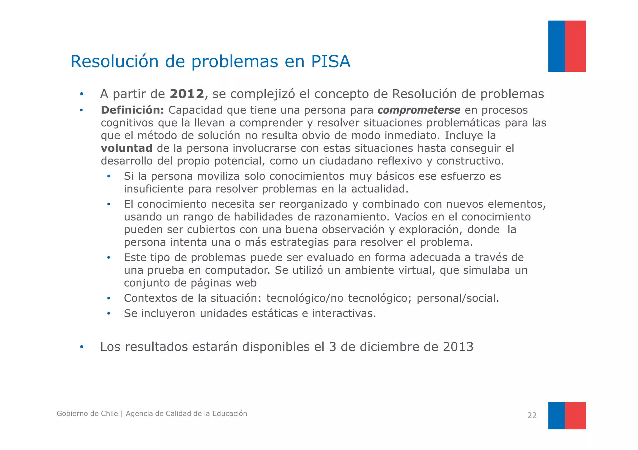 Resolución de problemas en PISA 
• A partir de 2012, se complejizó el concepto de Resolución de problemas 
• Definición: Capacidad que tiene una persona para comprometerse en procesos 
cognitivos que la llevan a comprender y resolver situaciones problemáticas para las 
que el método de solución no resulta obvio de modo inmediato. Incluye la 
voluntad de la persona involucrarse con estas situaciones hasta conseguir el 
desarrollo del propio potencial, como un ciudadano reflexivo y constructivo. 
• Si la persona moviliza solo conocimientos muy básicos ese esfuerzo es 
insuficiente para resolver problemas en la actualidad. 
• El conocimiento necesita ser reorganizado y combinado con nuevos elementos, 
usando un rango de habilidades de razonamiento. Vacíos en el conocimiento 
pueden ser cubiertos con una buena observación y exploración, donde la 
persona intenta una o más estrategias para resolver el problema. 
• Este tipo de problemas puede ser evaluado en forma adecuada a través de 
una prueba en computador. Se utilizó un ambiente virtual, que simulaba un 
conjunto de páginas web 
• Contextos de la situación: tecnológico/no tecnológico; personal/social. 
• Se incluyeron unidades estáticas e interactivas. 
• Los resultados estarán disponibles el 3 de diciembre de 2013 
Gobierno de Chile | Agencia de Calidad de la Educación 22 
 