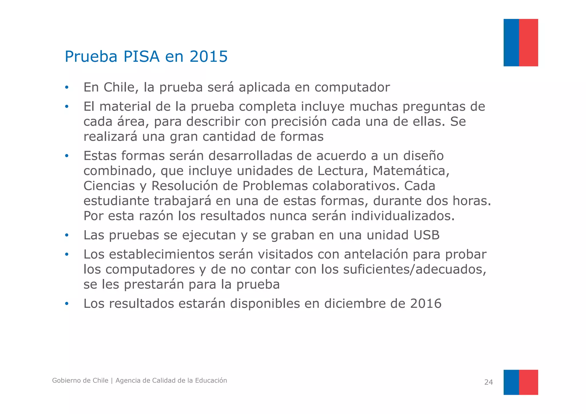 Prueba PISA en 2015 
• En Chile, la prueba será aplicada en computador 
• El material de la prueba completa incluye muchas preguntas de 
cada área, para describir con precisión cada una de ellas. Se 
realizará una gran cantidad de formas 
• Estas formas serán desarrolladas de acuerdo a un diseño 
combinado, que incluye unidades de Lectura, Matemática, 
Ciencias y Resolución de Problemas colaborativos. Cada 
estudiante trabajará en una de estas formas, durante dos horas. 
Por esta razón los resultados nunca serán individualizados. 
• Las pruebas se ejecutan y se graban en una unidad USB 
• Los establecimientos serán visitados con antelación para probar 
los computadores y de no contar con los suficientes/adecuados, 
se les prestarán para la prueba 
• Los resultados estarán disponibles en diciembre de 2016 
Gobierno de Chile | Agencia de Calidad de la Educación 24 
 