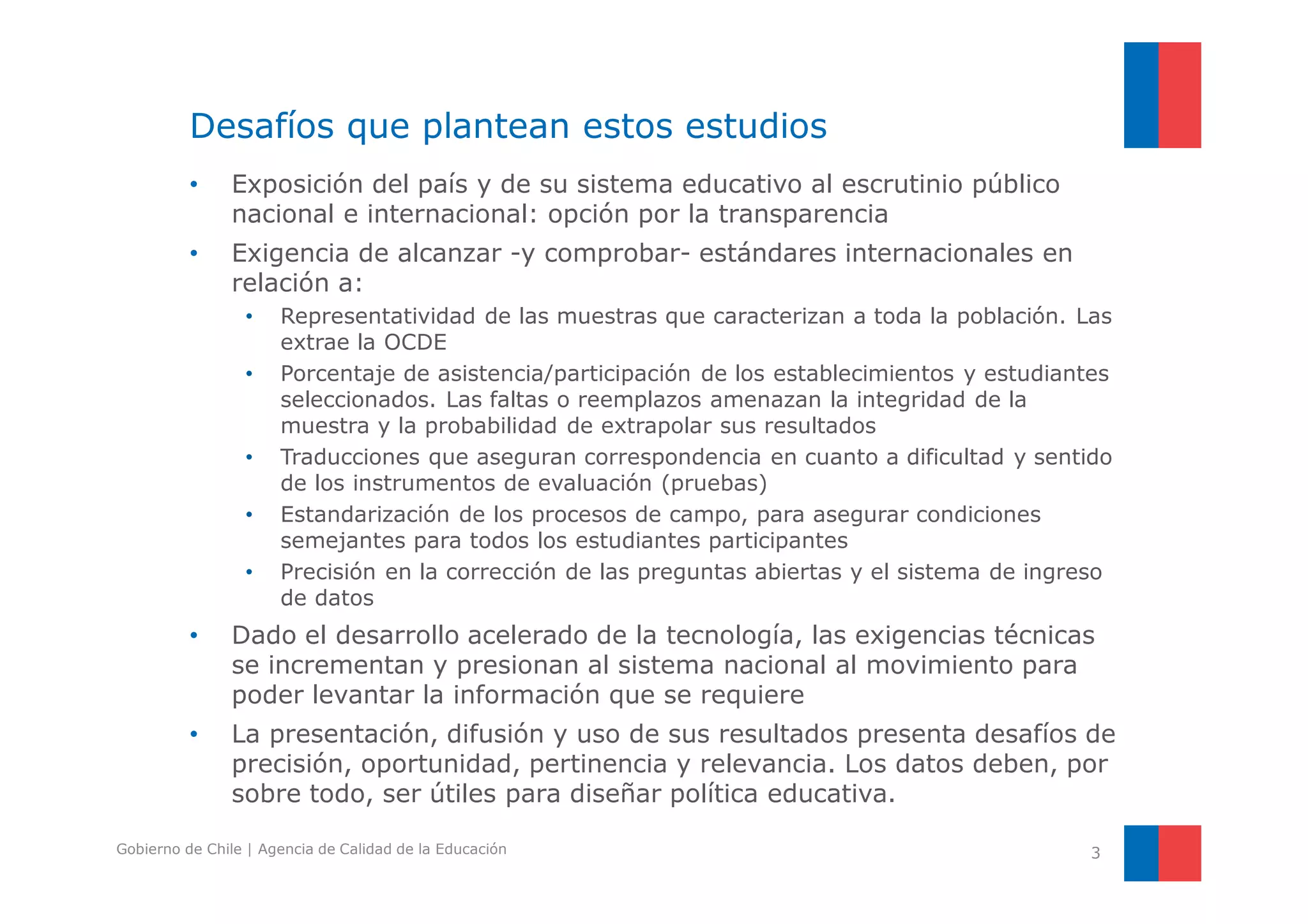 Desafíos que plantean estos estudios 
• Exposición del país y de su sistema educativo al escrutinio público 
nacional e internacional: opción por la transparencia 
• Exigencia de alcanzar -y comprobar- estándares internacionales en 
relación a: 
• Representatividad de las muestras que caracterizan a toda la población. Las 
extrae la OCDE 
• Porcentaje de asistencia/participación de los establecimientos y estudiantes 
seleccionados. Las faltas o reemplazos amenazan la integridad de la 
muestra y la probabilidad de extrapolar sus resultados 
• Traducciones que aseguran correspondencia en cuanto a dificultad y sentido 
de los instrumentos de evaluación (pruebas) 
• Estandarización de los procesos de campo, para asegurar condiciones 
semejantes para todos los estudiantes participantes 
• Precisión en la corrección de las preguntas abiertas y el sistema de ingreso 
de datos 
• Dado el desarrollo acelerado de la tecnología, las exigencias técnicas 
se incrementan y presionan al sistema nacional al movimiento para 
poder levantar la información que se requiere 
• La presentación, difusión y uso de sus resultados presenta desafíos de 
precisión, oportunidad, pertinencia y relevancia. Los datos deben, por 
sobre todo, ser útiles para diseñar política educativa. 
Gobierno de Chile | Agencia de Calidad de la Educación 3 
 