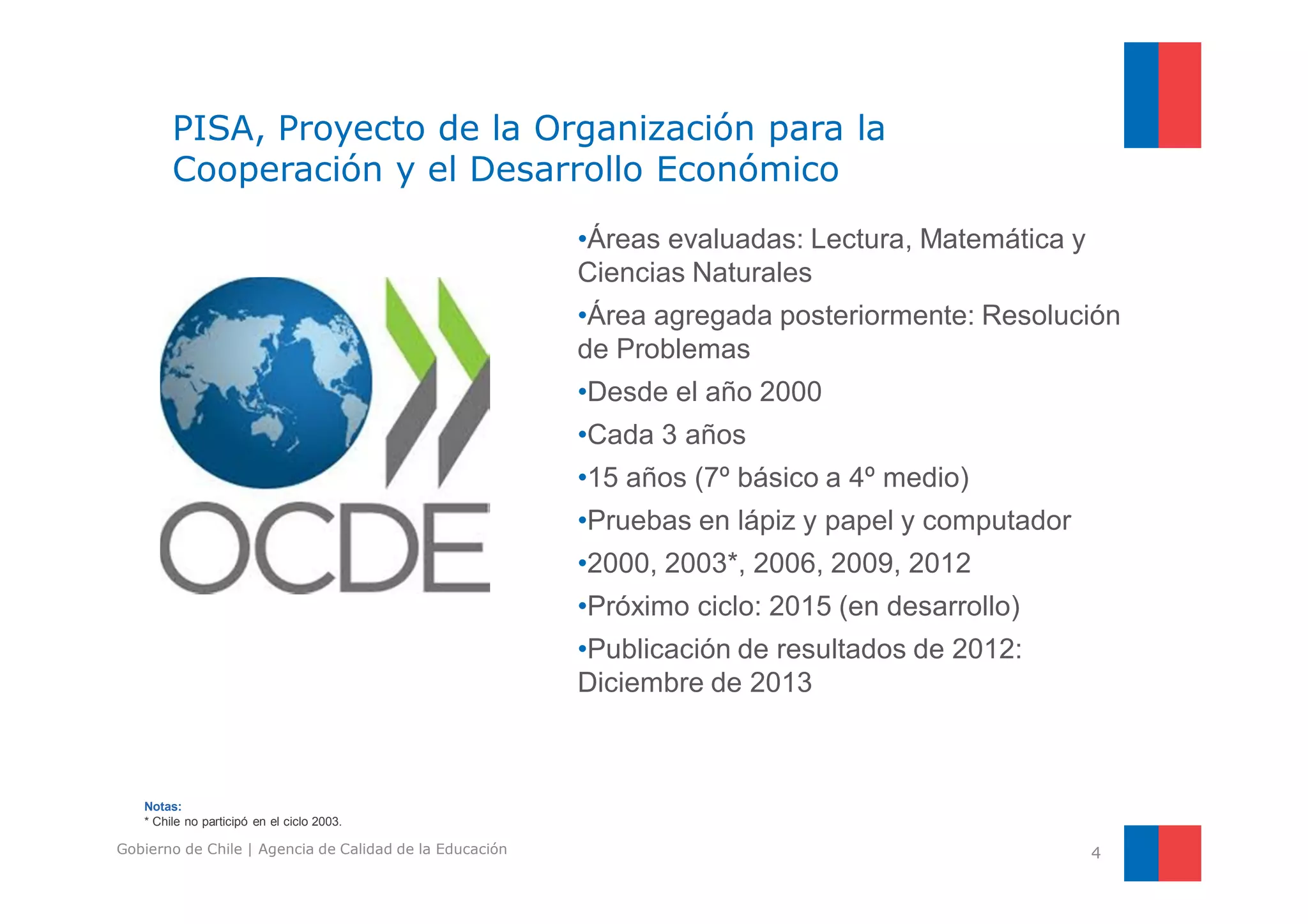 PISA, Proyecto de la Organización para la 
Cooperación y el Desarrollo Económico 
•Áreas evaluadas: Lectura, Matemática y 
Ciencias Naturales 
•Área agregada posteriormente: Resolución 
de Problemas 
•Desde el año 2000 
•Cada 3 años 
•15 años (7º básico a 4º medio) 
•Pruebas en lápiz y papel y computador 
•2000, 2003*, 2006, 2009, 2012 
•Próximo ciclo: 2015 (en desarrollo) 
•Publicación de resultados de 2012: 
Diciembre de 2013 
4 
Notas: 
* Chile no participó en el ciclo 2003. 
Gobierno de Chile | Agencia de Calidad de la Educación 
 