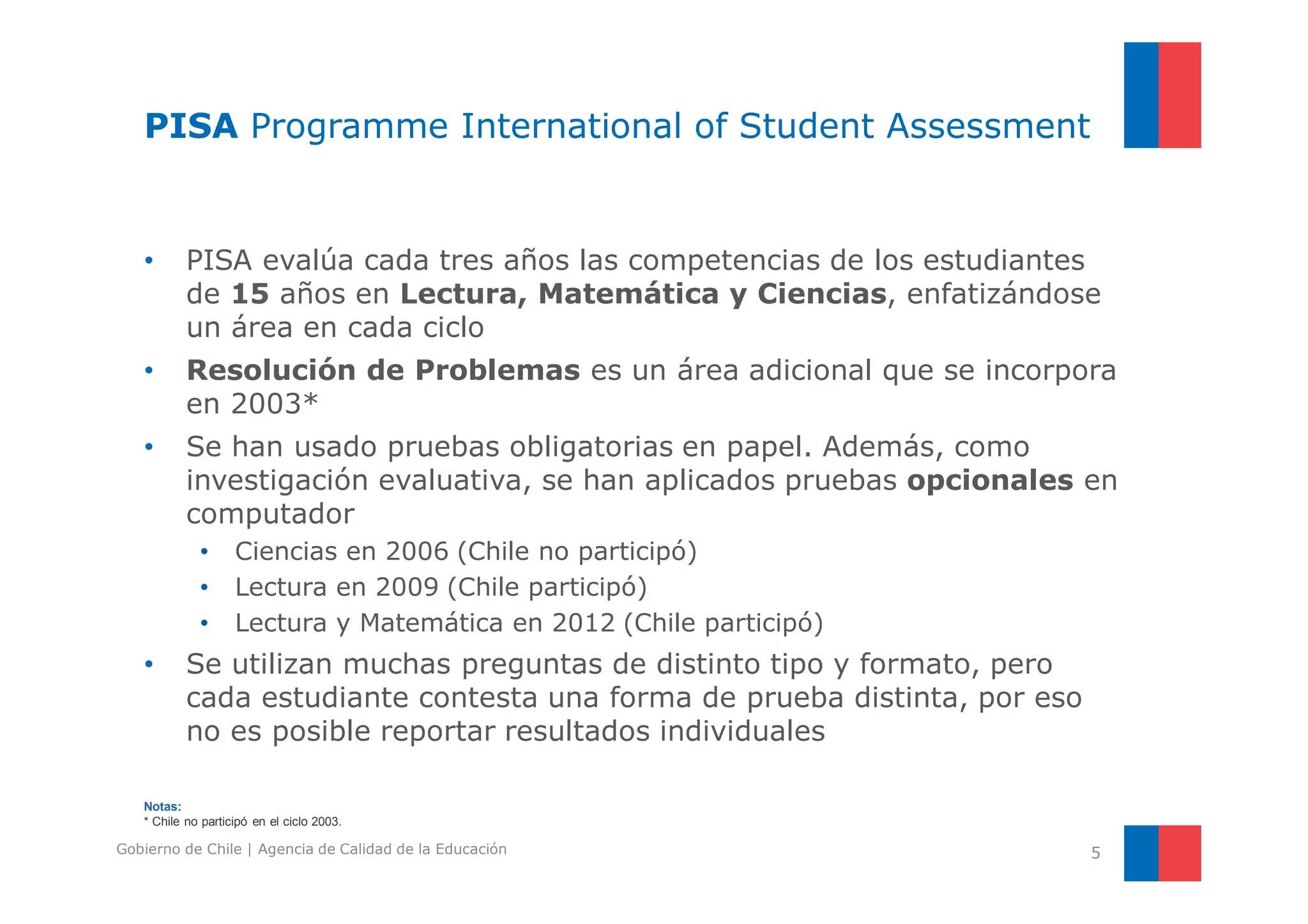 PISA Programme International of Student Assessment 
• PISA evalúa cada tres años las competencias de los estudiantes 
de 15 años en Lectura, Matemática y Ciencias, enfatizándose 
un área en cada ciclo 
• Resolución de Problemas es un área adicional que se incorpora 
en 2003* 
• Se han usado pruebas obligatorias en papel. Además, como 
investigación evaluativa, se han aplicados pruebas opcionales en 
computador 
• Ciencias en 2006 (Chile no participó) 
• Lectura en 2009 (Chile participó) 
• Lectura y Matemática en 2012 (Chile participó) 
• Se utilizan muchas preguntas de distinto tipo y formato, pero 
cada estudiante contesta una forma de prueba distinta, por eso 
no es posible reportar resultados individuales 
Notas: 
* Chile no participó en el ciclo 2003. 
Gobierno de Chile | Agencia de Calidad de la Educación 5 
 