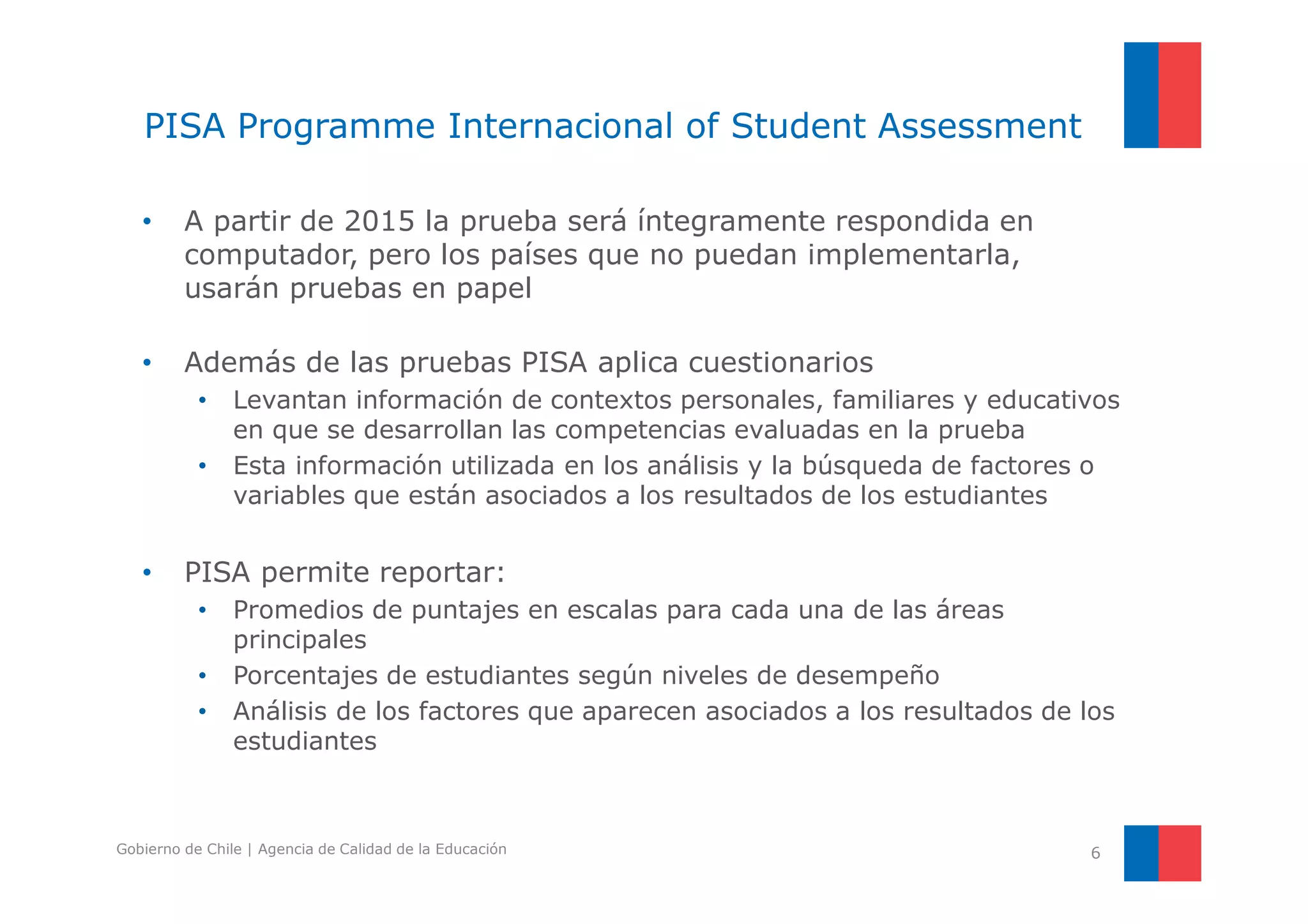 PISA Programme Internacional of Student Assessment 
• A partir de 2015 la prueba será íntegramente respondida en 
computador, pero los países que no puedan implementarla, 
usarán pruebas en papel 
• Además de las pruebas PISA aplica cuestionarios 
• Levantan información de contextos personales, familiares y educativos 
en que se desarrollan las competencias evaluadas en la prueba 
• Esta información utilizada en los análisis y la búsqueda de factores o 
variables que están asociados a los resultados de los estudiantes 
• PISA permite reportar: 
• Promedios de puntajes en escalas para cada una de las áreas 
principales 
• Porcentajes de estudiantes según niveles de desempeño 
• Análisis de los factores que aparecen asociados a los resultados de los 
estudiantes 
Gobierno de Chile | Agencia de Calidad de la Educación 6 
 