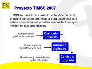 Proyecto TIMSS 2007 TIMSS se basa en el currículo, entendido como el principal concepto organizador para establecer qué saben los estudiantes y cuáles son los factores que inciden en sus aprendizajes.  Contexto social  y educativo nacional   Currículo  Prescrito   Contexto escolar, de profesor y de aula   Currículo  Aplicado   Resultados  y características de los estudiantes   Currículo  Logrado 