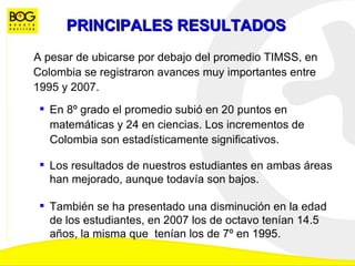 PRINCIPALES RESULTADOS A pesar de ubicarse por debajo del promedio TIMSS, en Colombia se registraron avances muy importantes entre 1995 y 2007.  ,[object Object],[object Object],[object Object]