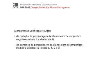 Programme for International Student Assessment
     PISA 2009 Competências dos Alunos Portugueses




A progressão verificada resultou

• da redução da percentagem de alunos com desempenhos
  negativos (níveis 1 e abaixo de 1)

• do aumento da percentagem de alunos com desempenhos
  médios a excelentes (níveis 3, 4, 5 e 6)
 
