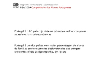 Programme for International Student Assessment
    PISA 2009 Competências dos Alunos Portugueses




Portugal é o 6.º país cujo sistema educativo melhor compensa
as assimetrias socioeconómicas



Portugal é um dos países com maior percentagem de alunos
de famílias economicamente desfavorecidas que atingem
excelentes níveis de desempenho, em leitura
 