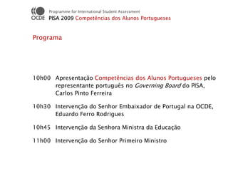 Programme for International Student Assessment
     PISA 2009 Competências dos Alunos Portugueses


Programa




10h00 Apresentação Competências dos Alunos Portugueses pelo
      representante português no Governing Board do PISA,
      Carlos Pinto Ferreira

10h30 Intervenção do Senhor Embaixador de Portugal na OCDE,
      Eduardo Ferro Rodrigues

10h45 Intervenção da Senhora Ministra da Educação

11h00 Intervenção do Senhor Primeiro Ministro
 