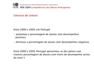 Programme for International Student Assessment
     PISA 2009 Competências dos Alunos Portugueses


Literacia de Leitura




Entre 2000 e 2009, em Portugal

• aumentou a percentagem de alunos com desempenhos
 positivos

• diminuiu a percentagem de alunos com desempenhos negativos


Entre 2000 e 2009, Portugal aproximou-se dos países com
maiores percentagens de alunos com níveis de desempenho acima
do nível 3
 
