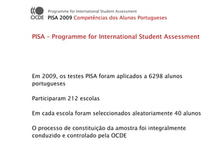 Programme for International Student Assessment
     PISA 2009 Competências dos Alunos Portugueses


PISA – Programme for International Student Assessment




Em 2009, os testes PISA foram aplicados a 6298 alunos
portugueses

Participaram 212 escolas

Em cada escola foram seleccionados aleatoriamente 40 alunos

O processo de constituição da amostra foi integralmente
conduzido e controlado pela OCDE
 
