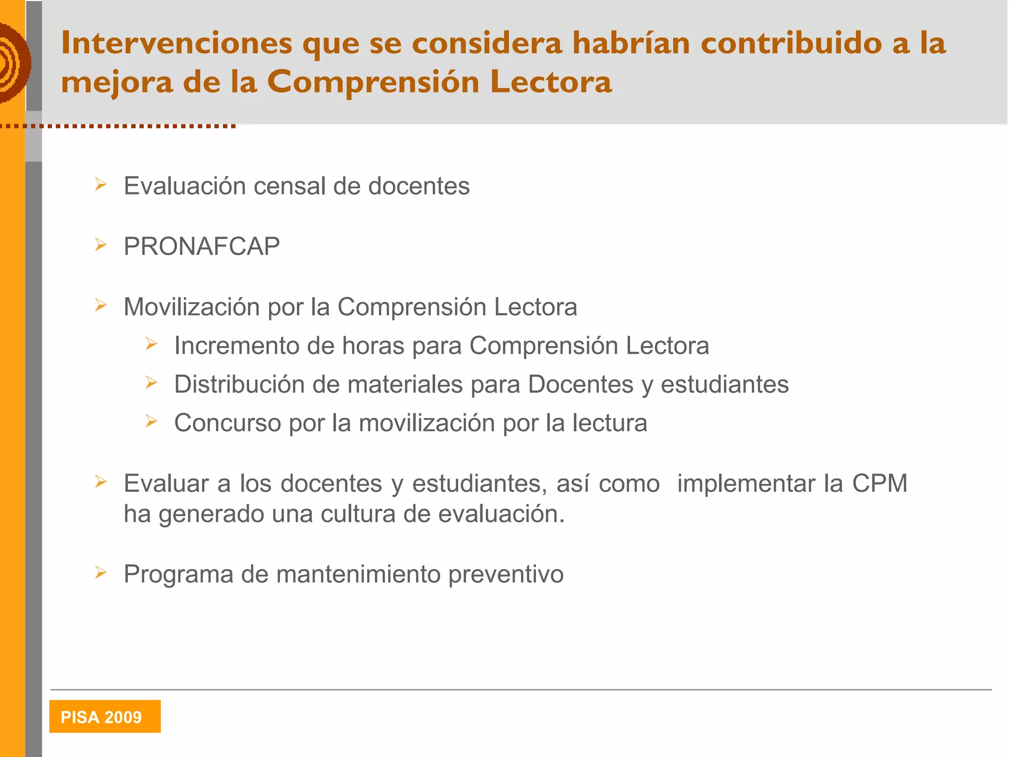 Intervenciones que se considera habrían contribuido a la mejora de la Comprensión Lectora Evaluación censal de docentes PRONAFCAP Movilización por la Comprensión Lectora Incremento de horas para Comprensión Lectora Distribución de materiales para Docentes y estudiantes Concurso por la movilización por la lectura Evaluar a los docentes y estudiantes, así como  implementar la CPM ha generado una cultura de evaluación.  Programa de mantenimiento preventivo 
