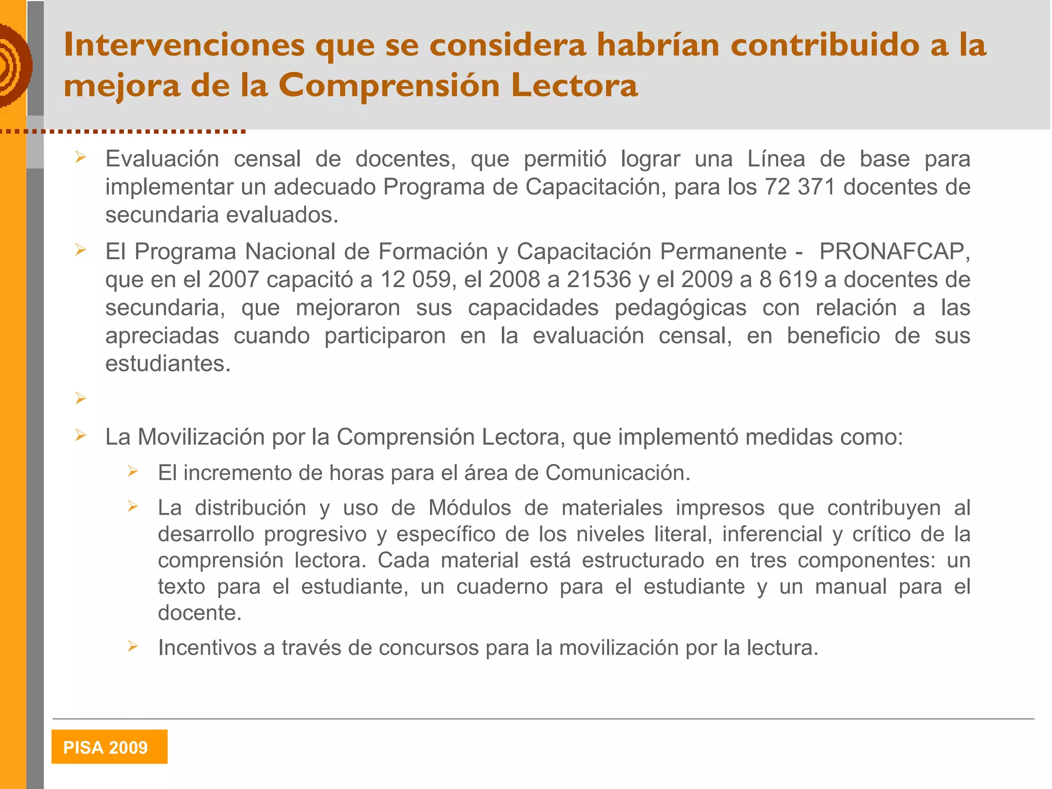 Intervenciones que se considera habrían contribuido a la mejora de la Comprensión Lectora Evaluación censal de docentes, que permitió lograr una Línea de base para implementar un adecuado Programa de Capacitación, para los 72 371 docentes de secundaria evaluados. El Programa Nacional de Formación y Capacitación Permanente -  PRONAFCAP, que en el 2007 capacitó a 12 059, el 2008 a 21536 y el 2009 a 8 619 a docentes de secundaria, que mejoraron sus capacidades pedagógicas con relación a las apreciadas cuando participaron en la evaluación censal, en beneficio de sus estudiantes.  La Movilización por la Comprensión Lectora, que implementó medidas como: El incremento de horas para el área de Comunicación. La distribución y uso de  Módulos de materiales impresos que contribuyen al desarrollo progresivo y específico de los niveles literal, inferencial y crítico de la comprensión lectora.  Cada material está estructurado en tres componentes: un texto para el estudiante, un cuaderno para el estudiante y un manual para el docente. Incentivos a través de concursos para la movilización por la lectura. 