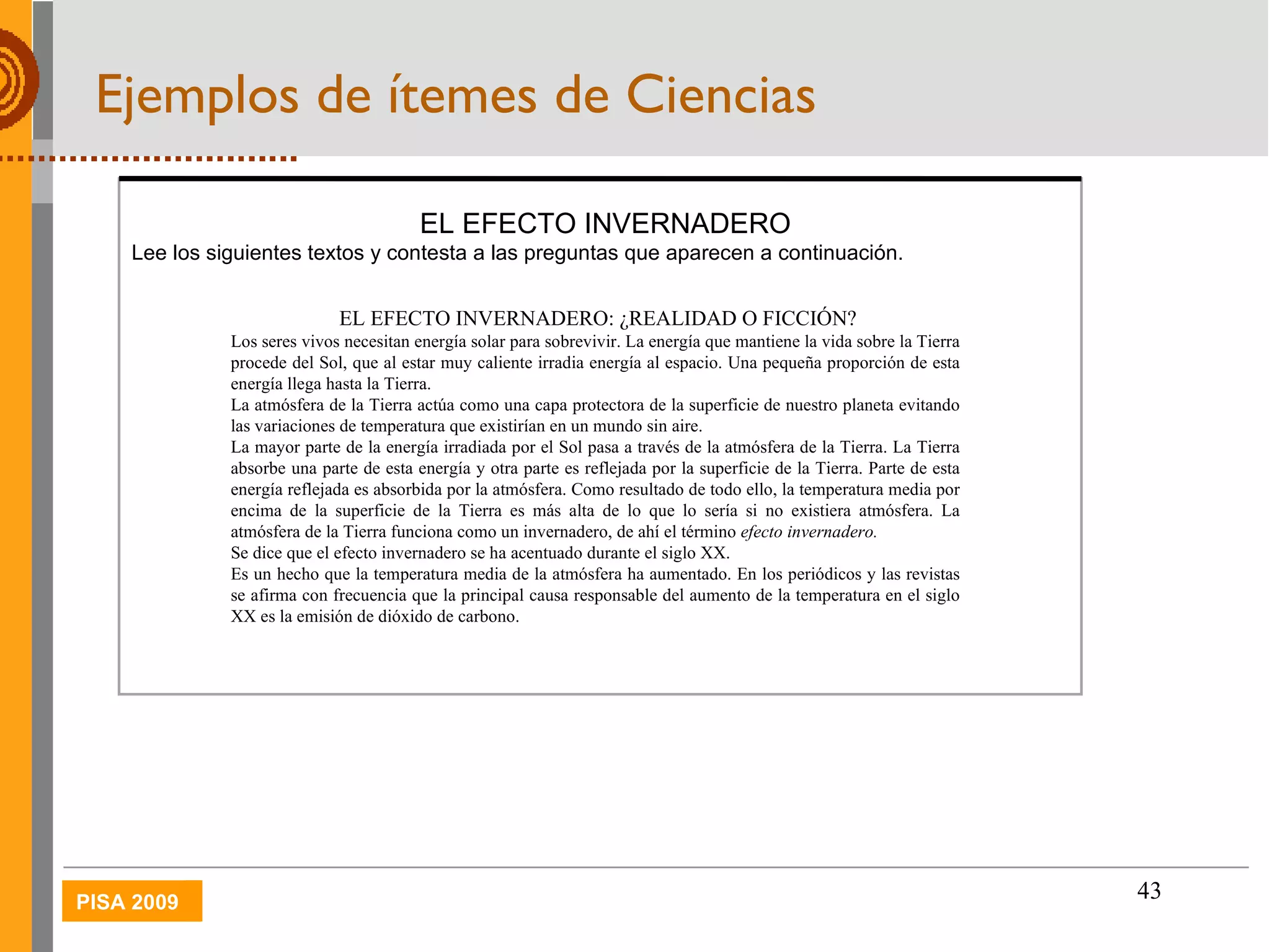 Ejemplos de ítemes de Ciencias EL EFECTO INVERNADERO Lee los siguientes textos y contesta a las preguntas que aparecen a continuación. EL EFECTO INVERNADERO: ¿REALIDAD O FICCIÓN? Los seres vivos necesitan energía solar para sobrevivir. La energía que mantiene la vida sobre la Tierra procede del Sol, que al estar muy caliente irradia energía al espacio. Una pequeña proporción de esta energía llega hasta la Tierra.  La atmósfera de la Tierra actúa como una capa protectora de la superficie de nuestro planeta evitando las variaciones de temperatura que existirían en un mundo sin aire.  La mayor parte de la energía irradiada por el Sol pasa a través de la atmósfera de la Tierra. La Tierra absorbe una parte de esta energía y otra parte es reflejada por la superficie de la Tierra. Parte de esta energía reflejada es absorbida por la atmósfera. Como resultado de todo ello, la temperatura media por encima de la superficie de la Tierra es más alta de lo que lo sería si no existiera atmósfera. La atmósfera de la Tierra funciona como un invernadero, de ahí el término  efecto invernadero. Se dice que el efecto invernadero se ha acentuado durante el siglo XX. Es un hecho que la temperatura media de la atmósfera ha aumentado. En los periódicos y las revistas se afirma con frecuencia que la principal causa responsable del aumento de la temperatura en el siglo XX es la emisión de dióxido de carbono. 