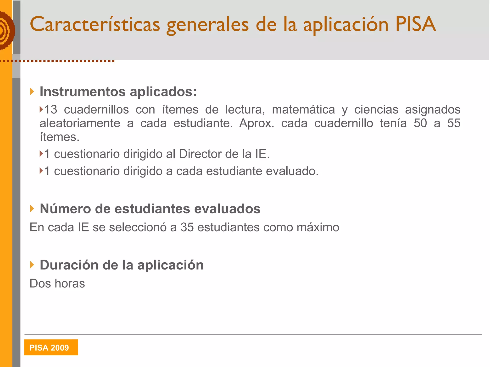 Características generales de la aplicación PISA Instrumentos aplicados:  13 cuadernillos con ítemes de lectura, matemática y ciencias asignados aleatoriamente a cada estudiante. Aprox. cada cuadernillo tenía 50 a 55 ítemes. 1 cuestionario dirigido al Director de la IE. 1 cuestionario dirigido a cada estudiante evaluado. Número de estudiantes evaluados En cada IE se seleccionó a 35 estudiantes como máximo Duración de la aplicación Dos horas 
