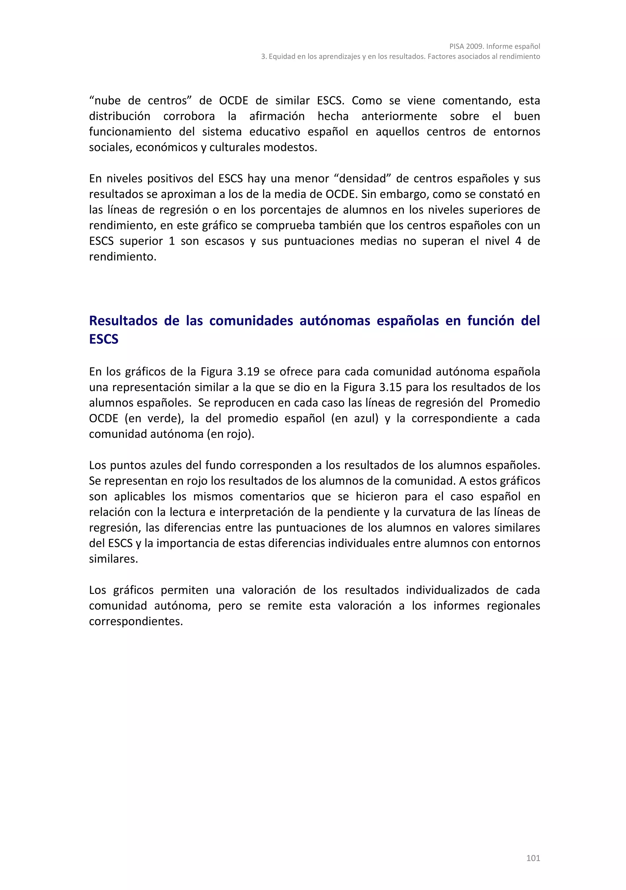 PISA 2009. Informe español
                                 3. Equidad en los aprendizajes y en los resultados. Factores asociados al rendimiento




“nube de centros” de OCDE de similar ESCS. Como se viene comentando, esta
distribución corrobora la afirmación hecha anteriormente sobre el buen
funcionamiento del sistema educativo español en aquellos centros de entornos
sociales, económicos y culturales modestos.

En niveles positivos del ESCS hay una menor “densidad” de centros españoles y sus
resultados se aproximan a los de la media de OCDE. Sin embargo, como se constató en
las líneas de regresión o en los porcentajes de alumnos en los niveles superiores de
rendimiento, en este gráfico se comprueba también que los centros españoles con un
ESCS superior 1 son escasos y sus puntuaciones medias no superan el nivel 4 de
rendimiento.




Resultados de las comunidades autónomas españolas en función del
ESCS

En los gráficos de la Figura 3.19 se ofrece para cada comunidad autónoma española
una representación similar a la que se dio en la Figura 3.15 para los resultados de los
alumnos españoles. Se reproducen en cada caso las líneas de regresión del Promedio
OCDE (en verde), la del promedio español (en azul) y la correspondiente a cada
comunidad autónoma (en rojo).

Los puntos azules del fundo corresponden a los resultados de los alumnos españoles.
Se representan en rojo los resultados de los alumnos de la comunidad. A estos gráficos
son aplicables los mismos comentarios que se hicieron para el caso español en
relación con la lectura e interpretación de la pendiente y la curvatura de las líneas de
regresión, las diferencias entre las puntuaciones de los alumnos en valores similares
del ESCS y la importancia de estas diferencias individuales entre alumnos con entornos
similares.

Los gráficos permiten una valoración de los resultados individualizados de cada
comunidad autónoma, pero se remite esta valoración a los informes regionales
correspondientes.




                                                                                                                 101
 
