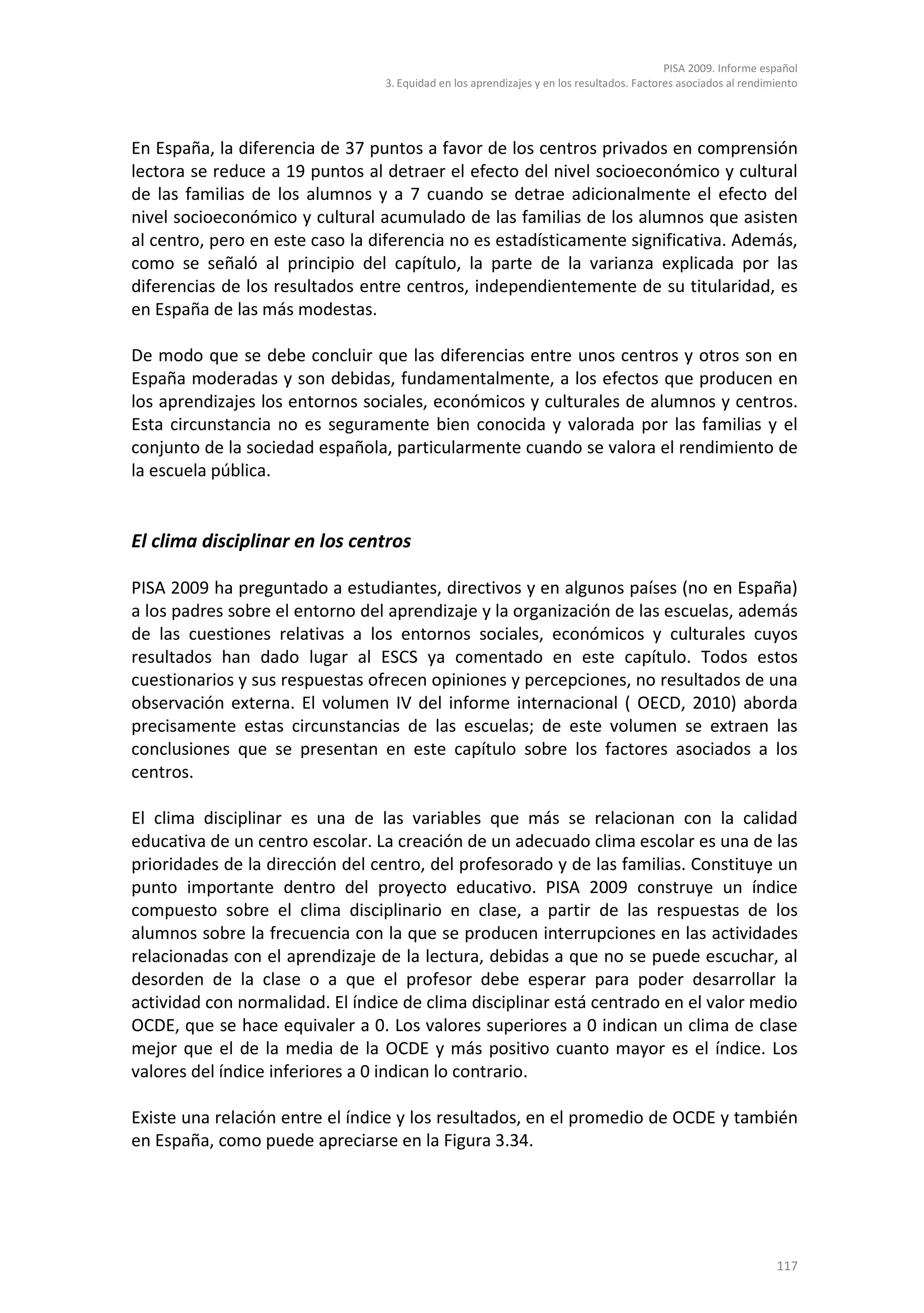 PISA 2009. Informe español
                                 3. Equidad en los aprendizajes y en los resultados. Factores asociados al rendimiento




En España, la diferencia de 37 puntos a favor de los centros privados en comprensión
lectora se reduce a 19 puntos al detraer el efecto del nivel socioeconómico y cultural
de las familias de los alumnos y a 7 cuando se detrae adicionalmente el efecto del
nivel socioeconómico y cultural acumulado de las familias de los alumnos que asisten
al centro, pero en este caso la diferencia no es estadísticamente significativa. Además,
como se señaló al principio del capítulo, la parte de la varianza explicada por las
diferencias de los resultados entre centros, independientemente de su titularidad, es
en España de las más modestas.

De modo que se debe concluir que las diferencias entre unos centros y otros son en
España moderadas y son debidas, fundamentalmente, a los efectos que producen en
los aprendizajes los entornos sociales, económicos y culturales de alumnos y centros.
Esta circunstancia no es seguramente bien conocida y valorada por las familias y el
conjunto de la sociedad española, particularmente cuando se valora el rendimiento de
la escuela pública.


El clima disciplinar en los centros

PISA 2009 ha preguntado a estudiantes, directivos y en algunos países (no en España)
a los padres sobre el entorno del aprendizaje y la organización de las escuelas, además
de las cuestiones relativas a los entornos sociales, económicos y culturales cuyos
resultados han dado lugar al ESCS ya comentado en este capítulo. Todos estos
cuestionarios y sus respuestas ofrecen opiniones y percepciones, no resultados de una
observación externa. El volumen IV del informe internacional ( OECD, 2010) aborda
precisamente estas circunstancias de las escuelas; de este volumen se extraen las
conclusiones que se presentan en este capítulo sobre los factores asociados a los
centros.

El clima disciplinar es una de las variables que más se relacionan con la calidad
educativa de un centro escolar. La creación de un adecuado clima escolar es una de las
prioridades de la dirección del centro, del profesorado y de las familias. Constituye un
punto importante dentro del proyecto educativo. PISA 2009 construye un índice
compuesto sobre el clima disciplinario en clase, a partir de las respuestas de los
alumnos sobre la frecuencia con la que se producen interrupciones en las actividades
relacionadas con el aprendizaje de la lectura, debidas a que no se puede escuchar, al
desorden de la clase o a que el profesor debe esperar para poder desarrollar la
actividad con normalidad. El índice de clima disciplinar está centrado en el valor medio
OCDE, que se hace equivaler a 0. Los valores superiores a 0 indican un clima de clase
mejor que el de la media de la OCDE y más positivo cuanto mayor es el índice. Los
valores del índice inferiores a 0 indican lo contrario.

Existe una relación entre el índice y los resultados, en el promedio de OCDE y también
en España, como puede apreciarse en la Figura 3.34.




                                                                                                                 117
 