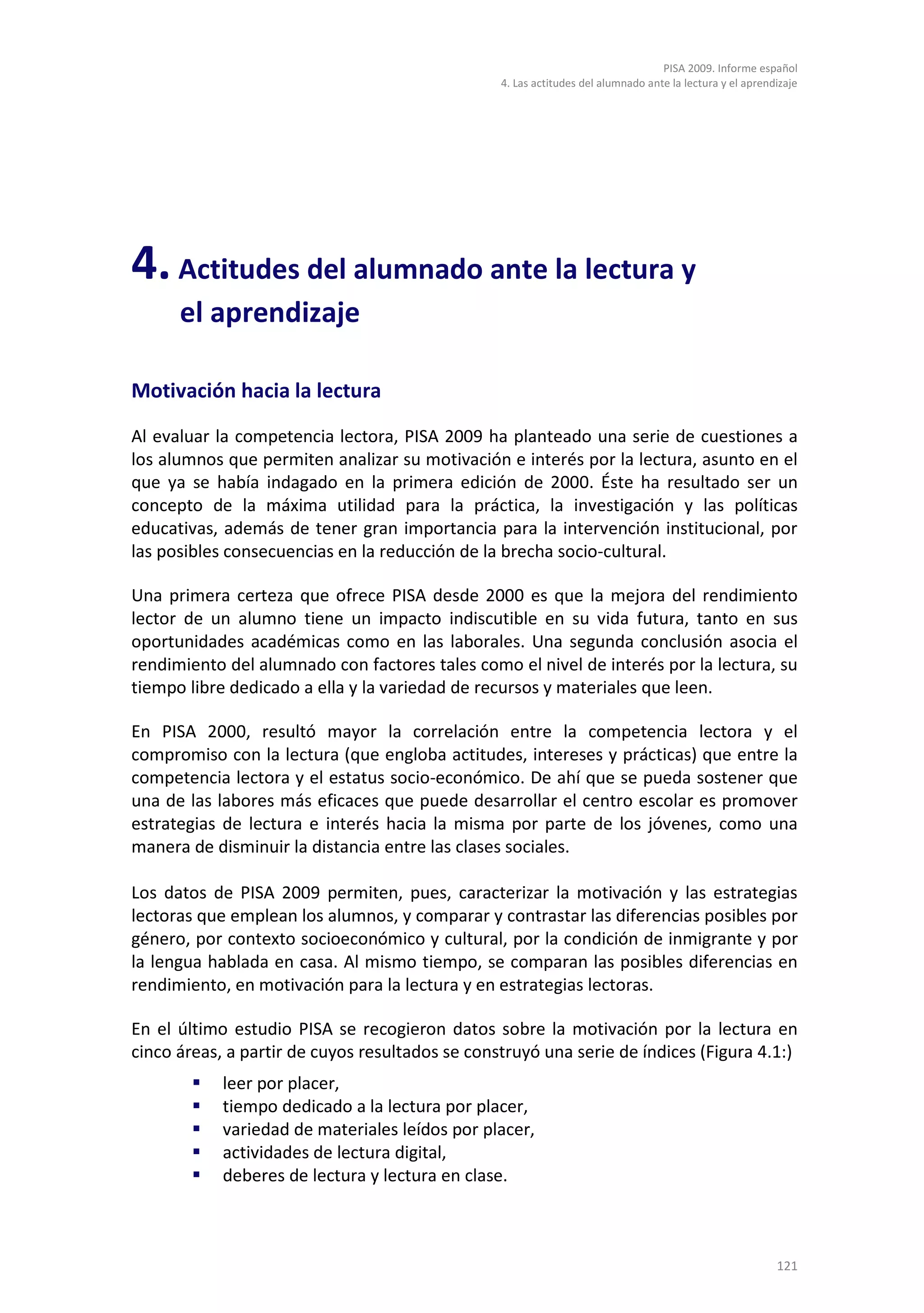 PISA 2009. Informe español
                                                 4. Las actitudes del alumnado ante la lectura y el aprendizaje




4. Actitudes del alumnado ante la lectura y
      el aprendizaje

Motivación hacia la lectura

Al evaluar la competencia lectora, PISA 2009 ha planteado una serie de cuestiones a
los alumnos que permiten analizar su motivación e interés por la lectura, asunto en el
que ya se había indagado en la primera edición de 2000. Éste ha resultado ser un
concepto de la máxima utilidad para la práctica, la investigación y las políticas
educativas, además de tener gran importancia para la intervención institucional, por
las posibles consecuencias en la reducción de la brecha socio-cultural.

Una primera certeza que ofrece PISA desde 2000 es que la mejora del rendimiento
lector de un alumno tiene un impacto indiscutible en su vida futura, tanto en sus
oportunidades académicas como en las laborales. Una segunda conclusión asocia el
rendimiento del alumnado con factores tales como el nivel de interés por la lectura, su
tiempo libre dedicado a ella y la variedad de recursos y materiales que leen.

En PISA 2000, resultó mayor la correlación entre la competencia lectora y el
compromiso con la lectura (que engloba actitudes, intereses y prácticas) que entre la
competencia lectora y el estatus socio-económico. De ahí que se pueda sostener que
una de las labores más eficaces que puede desarrollar el centro escolar es promover
estrategias de lectura e interés hacia la misma por parte de los jóvenes, como una
manera de disminuir la distancia entre las clases sociales.

Los datos de PISA 2009 permiten, pues, caracterizar la motivación y las estrategias
lectoras que emplean los alumnos, y comparar y contrastar las diferencias posibles por
género, por contexto socioeconómico y cultural, por la condición de inmigrante y por
la lengua hablada en casa. Al mismo tiempo, se comparan las posibles diferencias en
rendimiento, en motivación para la lectura y en estrategias lectoras.

En el último estudio PISA se recogieron datos sobre la motivación por la lectura en
cinco áreas, a partir de cuyos resultados se construyó una serie de índices (Figura 4.1:)
           leer por placer,
           tiempo dedicado a la lectura por placer,
           variedad de materiales leídos por placer,
           actividades de lectura digital,
           deberes de lectura y lectura en clase.



                                                                                                          121
 