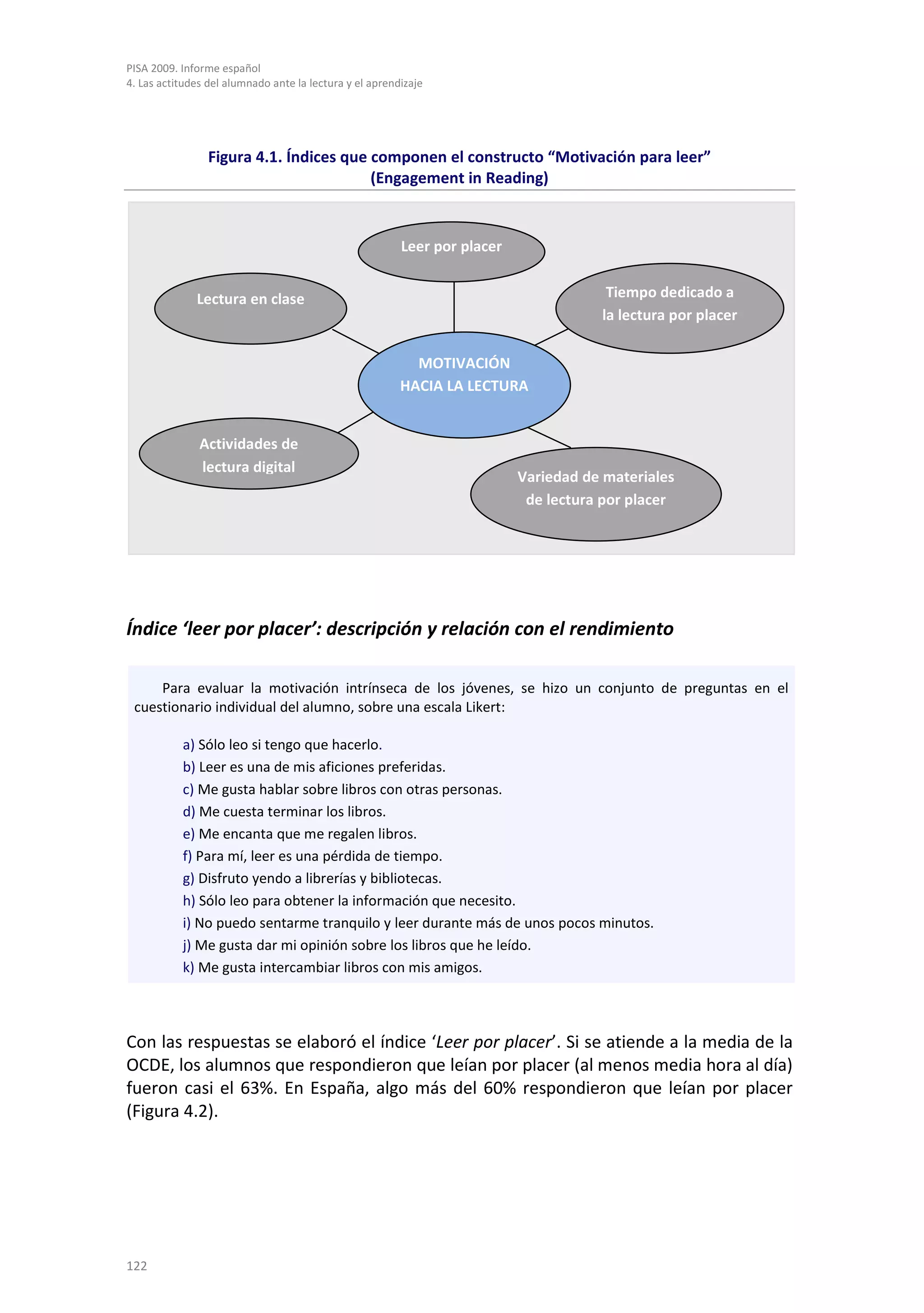 PISA 2009. Informe español
4. Las actitudes del alumnado ante la lectura y el aprendizaje




                 Figura 4.1. Índices que componen el constructo “Motivación para leer”
                                         (Engagement in Reading)


                                                         Leer por placer


              Lectura en clase                                                         Tiempo dedicado a
                                                                                      la lectura por placer

                                                           MOTIVACIÓN
                                                         HACIA LA LECTURA


               Actividades de
               lectura digital
                                                                           Variedad de materiales
                                                                            de lectura por placer




Índice ‘leer por placer’: descripción y relación con el rendimiento

     Para evaluar la motivación intrínseca de los jóvenes, se hizo un conjunto de preguntas en el
 cuestionario individual del alumno, sobre una escala Likert:

           a) Sólo leo si tengo que hacerlo.
           b) Leer es una de mis aficiones preferidas.
           c) Me gusta hablar sobre libros con otras personas.
           d) Me cuesta terminar los libros.
           e) Me encanta que me regalen libros.
           f) Para mí, leer es una pérdida de tiempo.
           g) Disfruto yendo a librerías y bibliotecas.
           h) Sólo leo para obtener la información que necesito.
           i) No puedo sentarme tranquilo y leer durante más de unos pocos minutos.
           j) Me gusta dar mi opinión sobre los libros que he leído.
           k) Me gusta intercambiar libros con mis amigos.



Con las respuestas se elaboró el índice ‘Leer por placer’. Si se atiende a la media de la
OCDE, los alumnos que respondieron que leían por placer (al menos media hora al día)
fueron casi el 63%. En España, algo más del 60% respondieron que leían por placer
(Figura 4.2).




122
 