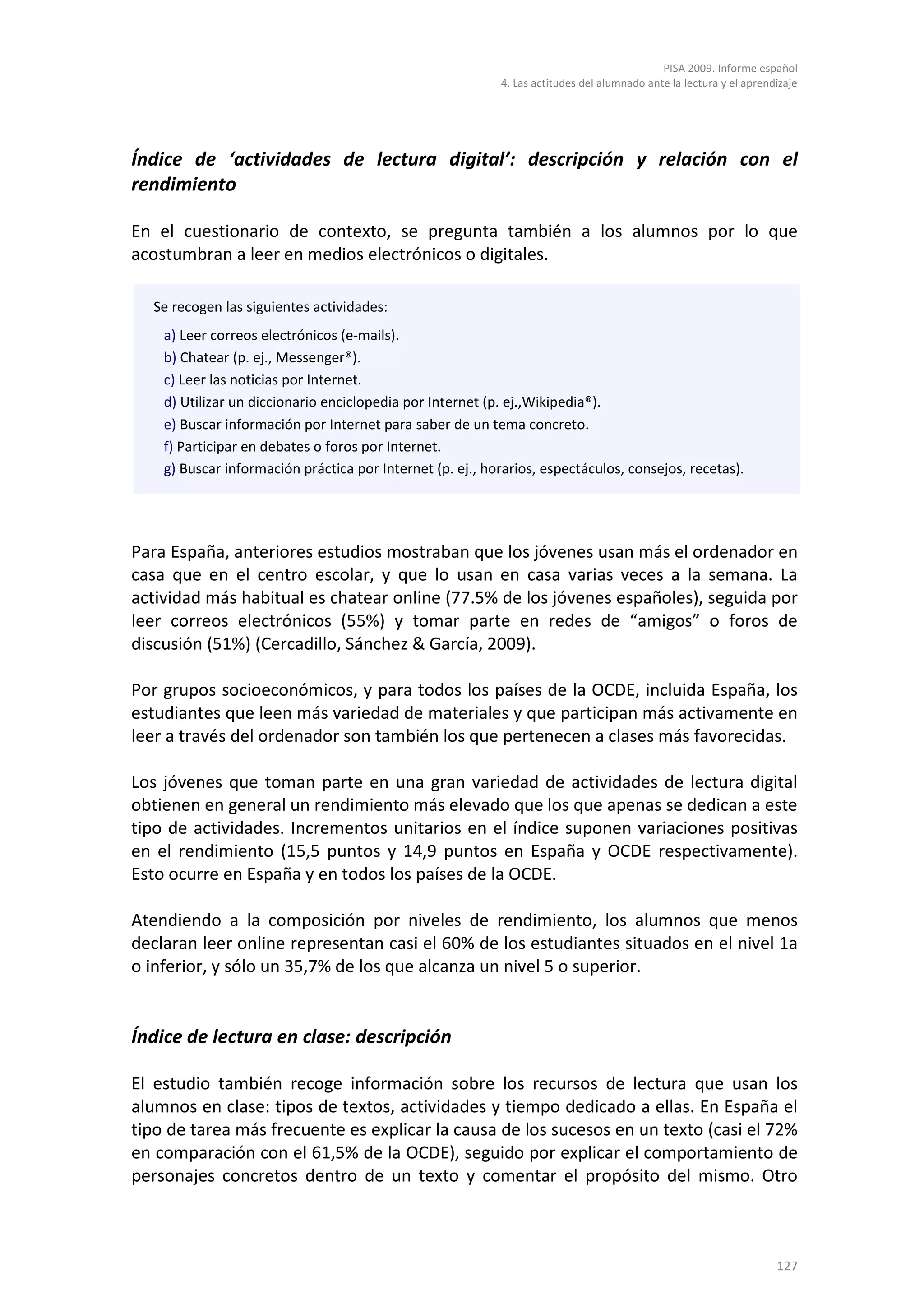 PISA 2009. Informe español
                                                           4. Las actitudes del alumnado ante la lectura y el aprendizaje




Índice de ‘actividades de lectura digital’: descripción y relación con el
rendimiento

En el cuestionario de contexto, se pregunta también a los alumnos por lo que
acostumbran a leer en medios electrónicos o digitales.

  Se recogen las siguientes actividades:
    a) Leer correos electrónicos (e-mails).
    b) Chatear (p. ej., Messenger®).
    c) Leer las noticias por Internet.
    d) Utilizar un diccionario enciclopedia por Internet (p. ej.,Wikipedia®).
    e) Buscar información por Internet para saber de un tema concreto.
    f) Participar en debates o foros por Internet.
    g) Buscar información práctica por Internet (p. ej., horarios, espectáculos, consejos, recetas).




Para España, anteriores estudios mostraban que los jóvenes usan más el ordenador en
casa que en el centro escolar, y que lo usan en casa varias veces a la semana. La
actividad más habitual es chatear online (77.5% de los jóvenes españoles), seguida por
leer correos electrónicos (55%) y tomar parte en redes de “amigos” o foros de
discusión (51%) (Cercadillo, Sánchez & García, 2009).

Por grupos socioeconómicos, y para todos los países de la OCDE, incluida España, los
estudiantes que leen más variedad de materiales y que participan más activamente en
leer a través del ordenador son también los que pertenecen a clases más favorecidas.

Los jóvenes que toman parte en una gran variedad de actividades de lectura digital
obtienen en general un rendimiento más elevado que los que apenas se dedican a este
tipo de actividades. Incrementos unitarios en el índice suponen variaciones positivas
en el rendimiento (15,5 puntos y 14,9 puntos en España y OCDE respectivamente).
Esto ocurre en España y en todos los países de la OCDE.

Atendiendo a la composición por niveles de rendimiento, los alumnos que menos
declaran leer online representan casi el 60% de los estudiantes situados en el nivel 1a
o inferior, y sólo un 35,7% de los que alcanza un nivel 5 o superior.


Índice de lectura en clase: descripción

El estudio también recoge información sobre los recursos de lectura que usan los
alumnos en clase: tipos de textos, actividades y tiempo dedicado a ellas. En España el
tipo de tarea más frecuente es explicar la causa de los sucesos en un texto (casi el 72%
en comparación con el 61,5% de la OCDE), seguido por explicar el comportamiento de
personajes concretos dentro de un texto y comentar el propósito del mismo. Otro



                                                                                                                    127
 