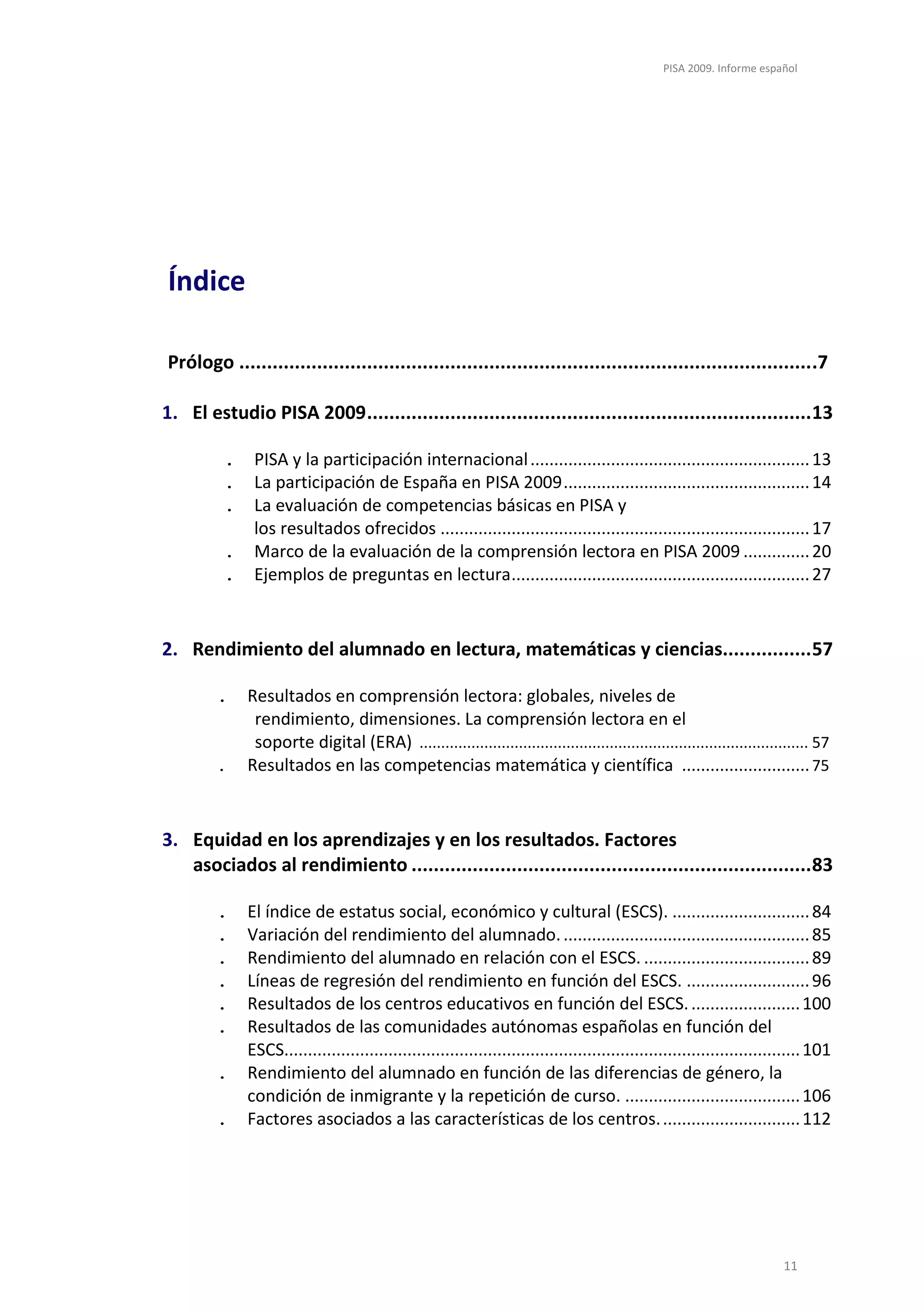PISA 2009. Informe español




Índice

Prólogo ....................................................................................................... .7

1. El estudio PISA 2009 ................................................................................ 13

         .    PISA y la participación internacional ........................................................... 13
         .    La participación de España en PISA 2009 .................................................... 14
         .    La evaluación de competencias básicas en PISA y
              los resultados ofrecidos .............................................................................. 17
         .    Marco de la evaluación de la comprensión lectora en PISA 2009 .............. 20
         .    Ejemplos de preguntas en lectura ............................................................... 27


2. Rendimiento del alumnado en lectura, matemáticas y ciencias................ 57

        .    Resultados en comprensión lectora: globales, niveles de
              rendimiento, dimensiones. La comprensión lectora en el
              soporte digital (ERA) .......................................................................................... 57
        .    Resultados en las competencias matemática y científica ........................... 75


3. Equidad en los aprendizajes y en los resultados. Factores
   asociados al rendimiento ........................................................................ 83

        .    El índice de estatus social, económico y cultural (ESCS). ............................. 84
        .    Variación del rendimiento del alumnado. .................................................... 85
        .    Rendimiento del alumnado en relación con el ESCS. ................................... 89
        .    Líneas de regresión del rendimiento en función del ESCS. .......................... 96
        .    Resultados de los centros educativos en función del ESCS. ....................... 100
        .    Resultados de las comunidades autónomas españolas en función del
             ESCS............................................................................................................. 101
        .    Rendimiento del alumnado en función de las diferencias de género, la
             condición de inmigrante y la repetición de curso. ..................................... 106
        .    Factores asociados a las características de los centros. ............................. 112




                                                                                                                        11
 