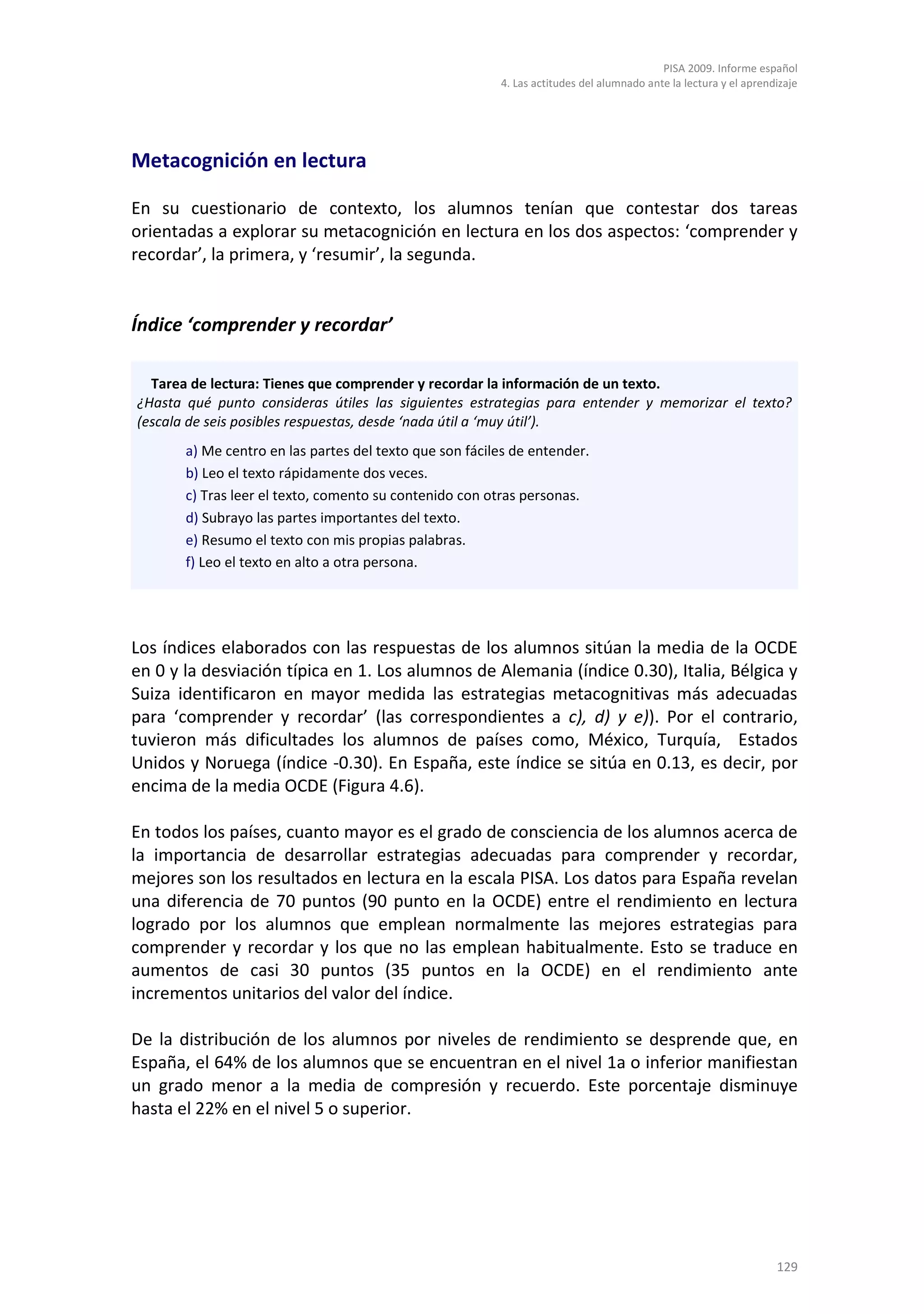PISA 2009. Informe español
                                                         4. Las actitudes del alumnado ante la lectura y el aprendizaje




Metacognición en lectura

En su cuestionario de contexto, los alumnos tenían que contestar dos tareas
orientadas a explorar su metacognición en lectura en los dos aspectos: ‘comprender y
recordar’, la primera, y ‘resumir’, la segunda.


Índice ‘comprender y recordar’

  Tarea de lectura: Tienes que comprender y recordar la información de un texto.
¿Hasta qué punto consideras útiles las siguientes estrategias para entender y memorizar el texto?
(escala de seis posibles respuestas, desde ‘nada útil a ‘muy útil’).
       a) Me centro en las partes del texto que son fáciles de entender.
       b) Leo el texto rápidamente dos veces.
       c) Tras leer el texto, comento su contenido con otras personas.
       d) Subrayo las partes importantes del texto.
       e) Resumo el texto con mis propias palabras.
       f) Leo el texto en alto a otra persona.




Los índices elaborados con las respuestas de los alumnos sitúan la media de la OCDE
en 0 y la desviación típica en 1. Los alumnos de Alemania (índice 0.30), Italia, Bélgica y
Suiza identificaron en mayor medida las estrategias metacognitivas más adecuadas
para ‘comprender y recordar’ (las correspondientes a c), d) y e)). Por el contrario,
tuvieron más dificultades los alumnos de países como, México, Turquía, Estados
Unidos y Noruega (índice -0.30). En España, este índice se sitúa en 0.13, es decir, por
encima de la media OCDE (Figura 4.6).

En todos los países, cuanto mayor es el grado de consciencia de los alumnos acerca de
la importancia de desarrollar estrategias adecuadas para comprender y recordar,
mejores son los resultados en lectura en la escala PISA. Los datos para España revelan
una diferencia de 70 puntos (90 punto en la OCDE) entre el rendimiento en lectura
logrado por los alumnos que emplean normalmente las mejores estrategias para
comprender y recordar y los que no las emplean habitualmente. Esto se traduce en
aumentos de casi 30 puntos (35 puntos en la OCDE) en el rendimiento ante
incrementos unitarios del valor del índice.

De la distribución de los alumnos por niveles de rendimiento se desprende que, en
España, el 64% de los alumnos que se encuentran en el nivel 1a o inferior manifiestan
un grado menor a la media de compresión y recuerdo. Este porcentaje disminuye
hasta el 22% en el nivel 5 o superior.




                                                                                                                  129
 