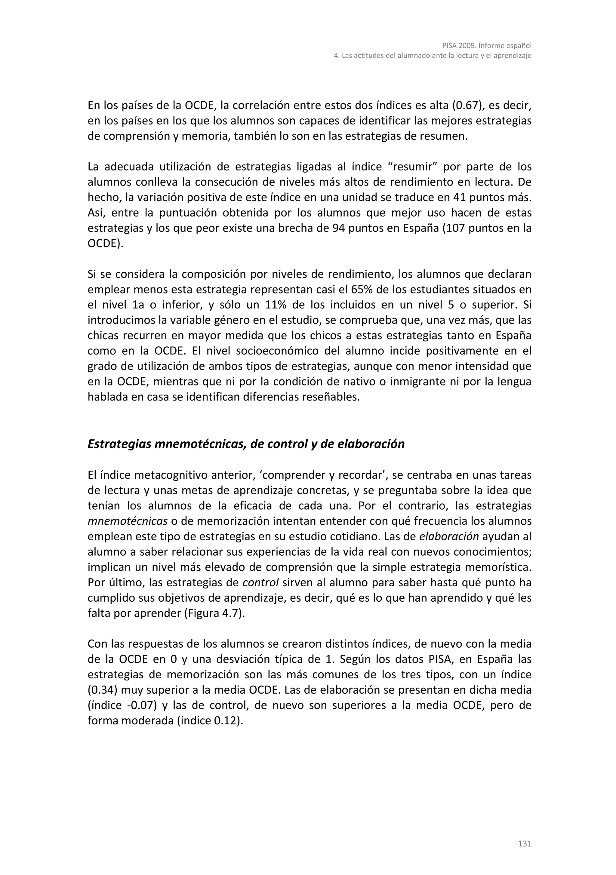 PISA 2009. Informe español
                                                 4. Las actitudes del alumnado ante la lectura y el aprendizaje




En los países de la OCDE, la correlación entre estos dos índices es alta (0.67), es decir,
en los países en los que los alumnos son capaces de identificar las mejores estrategias
de comprensión y memoria, también lo son en las estrategias de resumen.

La adecuada utilización de estrategias ligadas al índice “resumir” por parte de los
alumnos conlleva la consecución de niveles más altos de rendimiento en lectura. De
hecho, la variación positiva de este índice en una unidad se traduce en 41 puntos más.
Así, entre la puntuación obtenida por los alumnos que mejor uso hacen de estas
estrategias y los que peor existe una brecha de 94 puntos en España (107 puntos en la
OCDE).

Si se considera la composición por niveles de rendimiento, los alumnos que declaran
emplear menos esta estrategia representan casi el 65% de los estudiantes situados en
el nivel 1a o inferior, y sólo un 11% de los incluidos en un nivel 5 o superior. Si
introducimos la variable género en el estudio, se comprueba que, una vez más, que las
chicas recurren en mayor medida que los chicos a estas estrategias tanto en España
como en la OCDE. El nivel socioeconómico del alumno incide positivamente en el
grado de utilización de ambos tipos de estrategias, aunque con menor intensidad que
en la OCDE, mientras que ni por la condición de nativo o inmigrante ni por la lengua
hablada en casa se identifican diferencias reseñables.


Estrategias mnemotécnicas, de control y de elaboración

El índice metacognitivo anterior, ‘comprender y recordar’, se centraba en unas tareas
de lectura y unas metas de aprendizaje concretas, y se preguntaba sobre la idea que
tenían los alumnos de la eficacia de cada una. Por el contrario, las estrategias
mnemotécnicas o de memorización intentan entender con qué frecuencia los alumnos
emplean este tipo de estrategias en su estudio cotidiano. Las de elaboración ayudan al
alumno a saber relacionar sus experiencias de la vida real con nuevos conocimientos;
implican un nivel más elevado de comprensión que la simple estrategia memorística.
Por último, las estrategias de control sirven al alumno para saber hasta qué punto ha
cumplido sus objetivos de aprendizaje, es decir, qué es lo que han aprendido y qué les
falta por aprender (Figura 4.7).

Con las respuestas de los alumnos se crearon distintos índices, de nuevo con la media
de la OCDE en 0 y una desviación típica de 1. Según los datos PISA, en España las
estrategias de memorización son las más comunes de los tres tipos, con un índice
(0.34) muy superior a la media OCDE. Las de elaboración se presentan en dicha media
(índice -0.07) y las de control, de nuevo son superiores a la media OCDE, pero de
forma moderada (índice 0.12).




                                                                                                          131
 