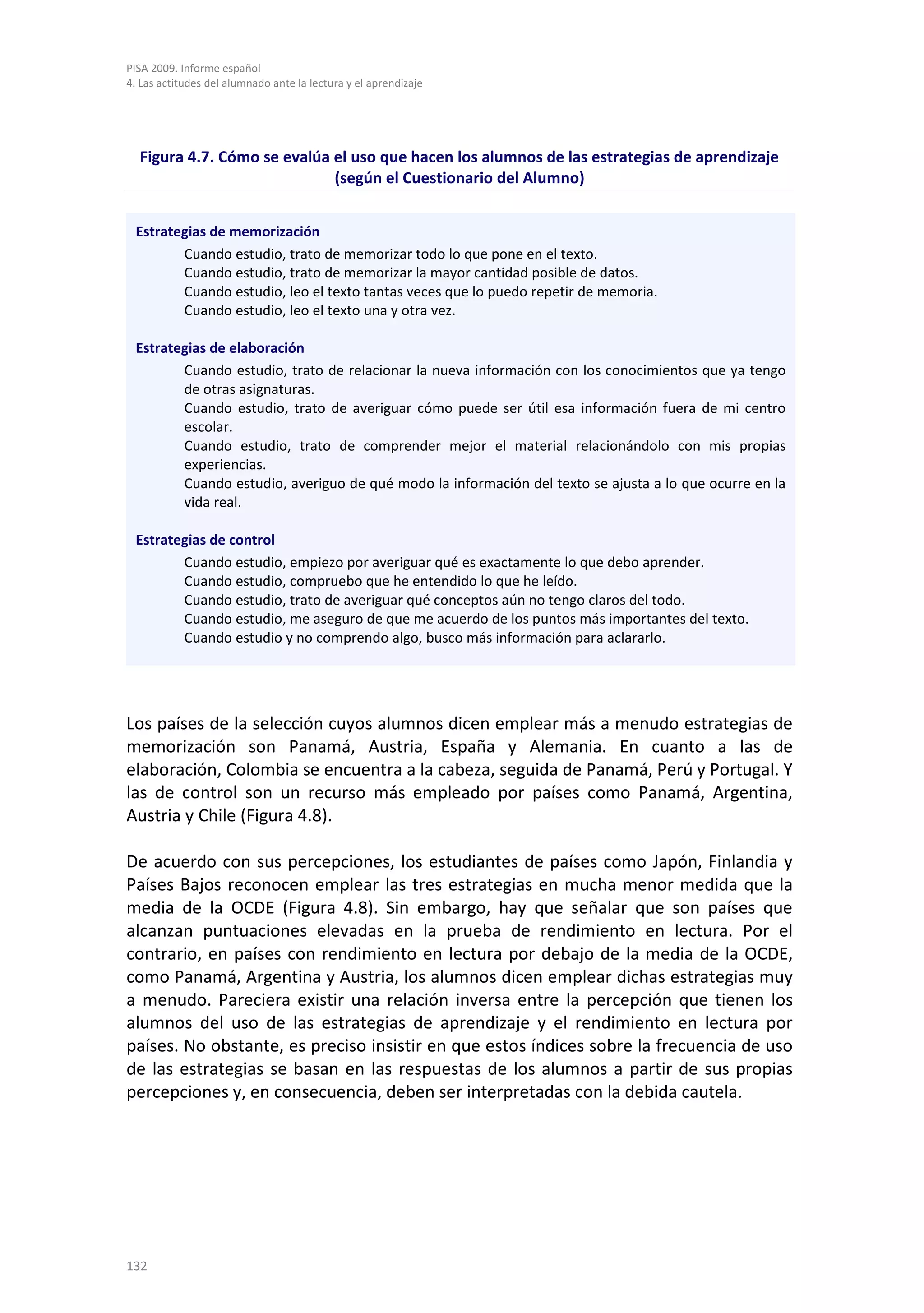 PISA 2009. Informe español
4. Las actitudes del alumnado ante la lectura y el aprendizaje




  Figura 4.7. Cómo se evalúa el uso que hacen los alumnos de las estrategias de aprendizaje
                             (según el Cuestionario del Alumno)


 Estrategias de memorización
        Cuando estudio, trato de memorizar todo lo que pone en el texto.
        Cuando estudio, trato de memorizar la mayor cantidad posible de datos.
        Cuando estudio, leo el texto tantas veces que lo puedo repetir de memoria.
        Cuando estudio, leo el texto una y otra vez.

 Estrategias de elaboración
        Cuando estudio, trato de relacionar la nueva información con los conocimientos que ya tengo
        de otras asignaturas.
        Cuando estudio, trato de averiguar cómo puede ser útil esa información fuera de mi centro
        escolar.
        Cuando estudio, trato de comprender mejor el material relacionándolo con mis propias
        experiencias.
        Cuando estudio, averiguo de qué modo la información del texto se ajusta a lo que ocurre en la
        vida real.

 Estrategias de control
        Cuando estudio, empiezo por averiguar qué es exactamente lo que debo aprender.
        Cuando estudio, compruebo que he entendido lo que he leído.
        Cuando estudio, trato de averiguar qué conceptos aún no tengo claros del todo.
        Cuando estudio, me aseguro de que me acuerdo de los puntos más importantes del texto.
        Cuando estudio y no comprendo algo, busco más información para aclararlo.




Los países de la selección cuyos alumnos dicen emplear más a menudo estrategias de
memorización son Panamá, Austria, España y Alemania. En cuanto a las de
elaboración, Colombia se encuentra a la cabeza, seguida de Panamá, Perú y Portugal. Y
las de control son un recurso más empleado por países como Panamá, Argentina,
Austria y Chile (Figura 4.8).

De acuerdo con sus percepciones, los estudiantes de países como Japón, Finlandia y
Países Bajos reconocen emplear las tres estrategias en mucha menor medida que la
media de la OCDE (Figura 4.8). Sin embargo, hay que señalar que son países que
alcanzan puntuaciones elevadas en la prueba de rendimiento en lectura. Por el
contrario, en países con rendimiento en lectura por debajo de la media de la OCDE,
como Panamá, Argentina y Austria, los alumnos dicen emplear dichas estrategias muy
a menudo. Pareciera existir una relación inversa entre la percepción que tienen los
alumnos del uso de las estrategias de aprendizaje y el rendimiento en lectura por
países. No obstante, es preciso insistir en que estos índices sobre la frecuencia de uso
de las estrategias se basan en las respuestas de los alumnos a partir de sus propias
percepciones y, en consecuencia, deben ser interpretadas con la debida cautela.




132
 