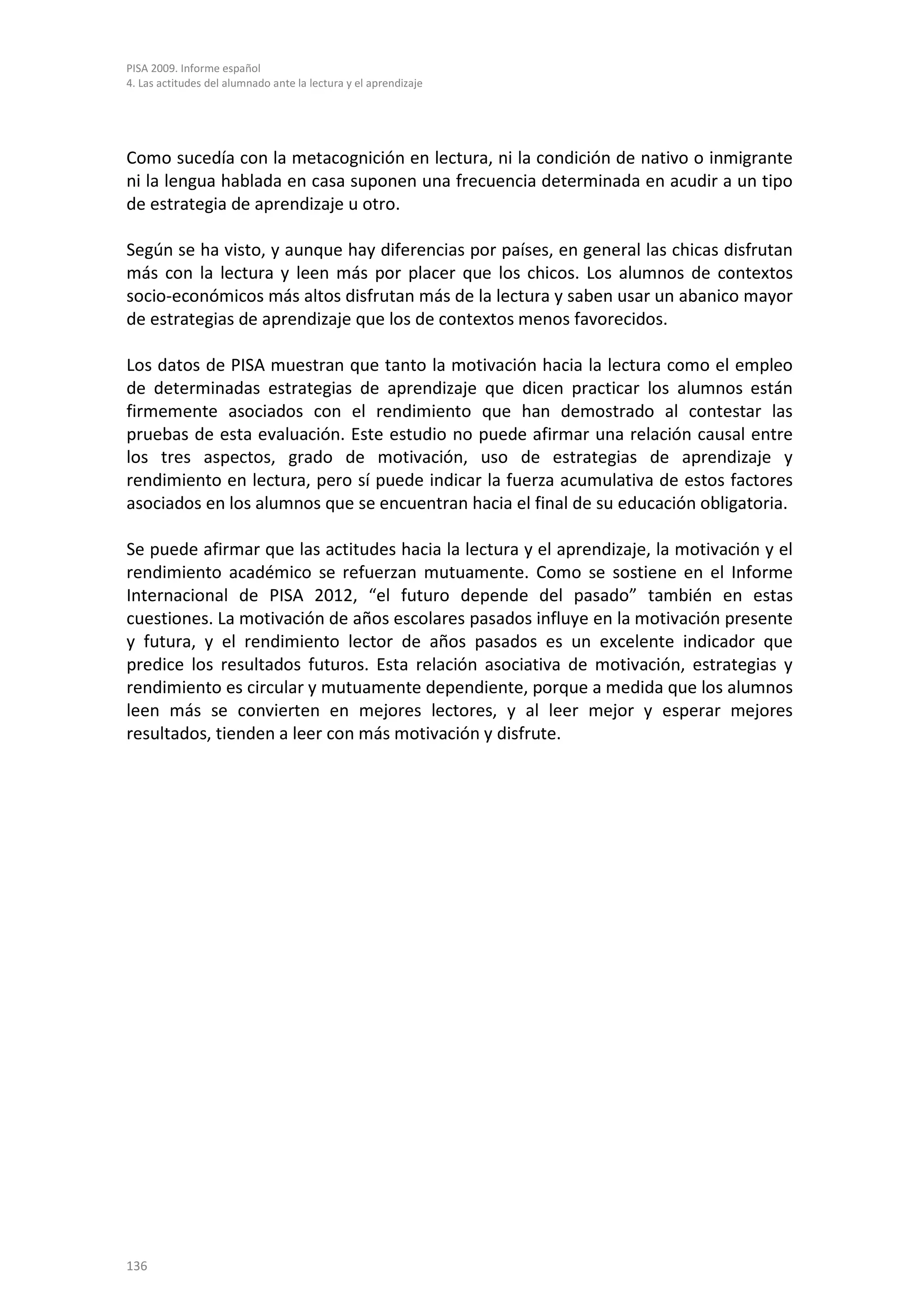 PISA 2009. Informe español
4. Las actitudes del alumnado ante la lectura y el aprendizaje




Como sucedía con la metacognición en lectura, ni la condición de nativo o inmigrante
ni la lengua hablada en casa suponen una frecuencia determinada en acudir a un tipo
de estrategia de aprendizaje u otro.

Según se ha visto, y aunque hay diferencias por países, en general las chicas disfrutan
más con la lectura y leen más por placer que los chicos. Los alumnos de contextos
socio-económicos más altos disfrutan más de la lectura y saben usar un abanico mayor
de estrategias de aprendizaje que los de contextos menos favorecidos.

Los datos de PISA muestran que tanto la motivación hacia la lectura como el empleo
de determinadas estrategias de aprendizaje que dicen practicar los alumnos están
firmemente asociados con el rendimiento que han demostrado al contestar las
pruebas de esta evaluación. Este estudio no puede afirmar una relación causal entre
los tres aspectos, grado de motivación, uso de estrategias de aprendizaje y
rendimiento en lectura, pero sí puede indicar la fuerza acumulativa de estos factores
asociados en los alumnos que se encuentran hacia el final de su educación obligatoria.

Se puede afirmar que las actitudes hacia la lectura y el aprendizaje, la motivación y el
rendimiento académico se refuerzan mutuamente. Como se sostiene en el Informe
Internacional de PISA 2012, “el futuro depende del pasado” también en estas
cuestiones. La motivación de años escolares pasados influye en la motivación presente
y futura, y el rendimiento lector de años pasados es un excelente indicador que
predice los resultados futuros. Esta relación asociativa de motivación, estrategias y
rendimiento es circular y mutuamente dependiente, porque a medida que los alumnos
leen más se convierten en mejores lectores, y al leer mejor y esperar mejores
resultados, tienden a leer con más motivación y disfrute.




136
 