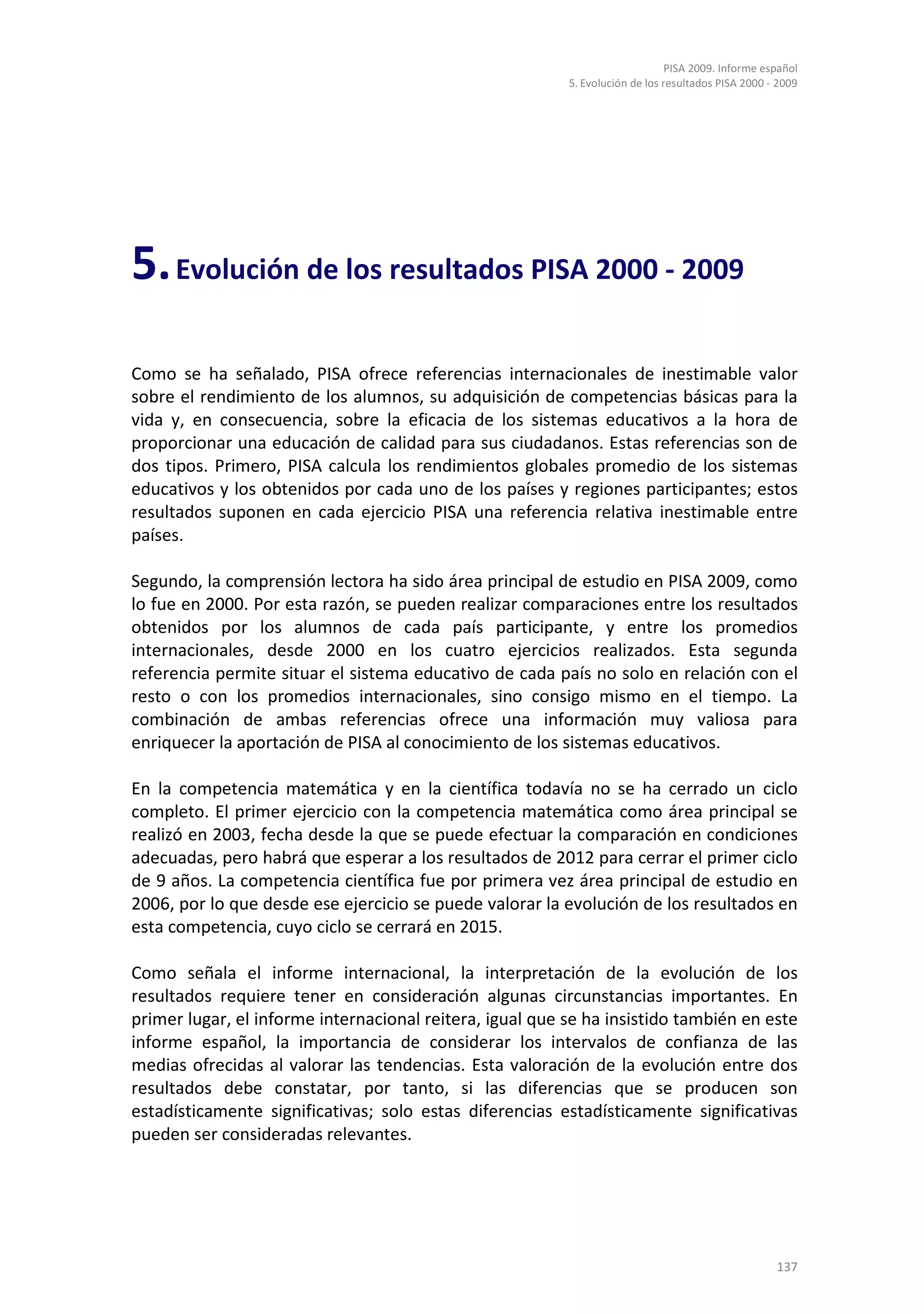 PISA 2009. Informe español
                                                          5. Evolución de los resultados PISA 2000 - 2009




5. Evolución de los resultados PISA 2000 - 2009
Como se ha señalado, PISA ofrece referencias internacionales de inestimable valor
sobre el rendimiento de los alumnos, su adquisición de competencias básicas para la
vida y, en consecuencia, sobre la eficacia de los sistemas educativos a la hora de
proporcionar una educación de calidad para sus ciudadanos. Estas referencias son de
dos tipos. Primero, PISA calcula los rendimientos globales promedio de los sistemas
educativos y los obtenidos por cada uno de los países y regiones participantes; estos
resultados suponen en cada ejercicio PISA una referencia relativa inestimable entre
países.

Segundo, la comprensión lectora ha sido área principal de estudio en PISA 2009, como
lo fue en 2000. Por esta razón, se pueden realizar comparaciones entre los resultados
obtenidos por los alumnos de cada país participante, y entre los promedios
internacionales, desde 2000 en los cuatro ejercicios realizados. Esta segunda
referencia permite situar el sistema educativo de cada país no solo en relación con el
resto o con los promedios internacionales, sino consigo mismo en el tiempo. La
combinación de ambas referencias ofrece una información muy valiosa para
enriquecer la aportación de PISA al conocimiento de los sistemas educativos.

En la competencia matemática y en la científica todavía no se ha cerrado un ciclo
completo. El primer ejercicio con la competencia matemática como área principal se
realizó en 2003, fecha desde la que se puede efectuar la comparación en condiciones
adecuadas, pero habrá que esperar a los resultados de 2012 para cerrar el primer ciclo
de 9 años. La competencia científica fue por primera vez área principal de estudio en
2006, por lo que desde ese ejercicio se puede valorar la evolución de los resultados en
esta competencia, cuyo ciclo se cerrará en 2015.

Como señala el informe internacional, la interpretación de la evolución de los
resultados requiere tener en consideración algunas circunstancias importantes. En
primer lugar, el informe internacional reitera, igual que se ha insistido también en este
informe español, la importancia de considerar los intervalos de confianza de las
medias ofrecidas al valorar las tendencias. Esta valoración de la evolución entre dos
resultados debe constatar, por tanto, si las diferencias que se producen son
estadísticamente significativas; solo estas diferencias estadísticamente significativas
pueden ser consideradas relevantes.




                                                                                                    137
 