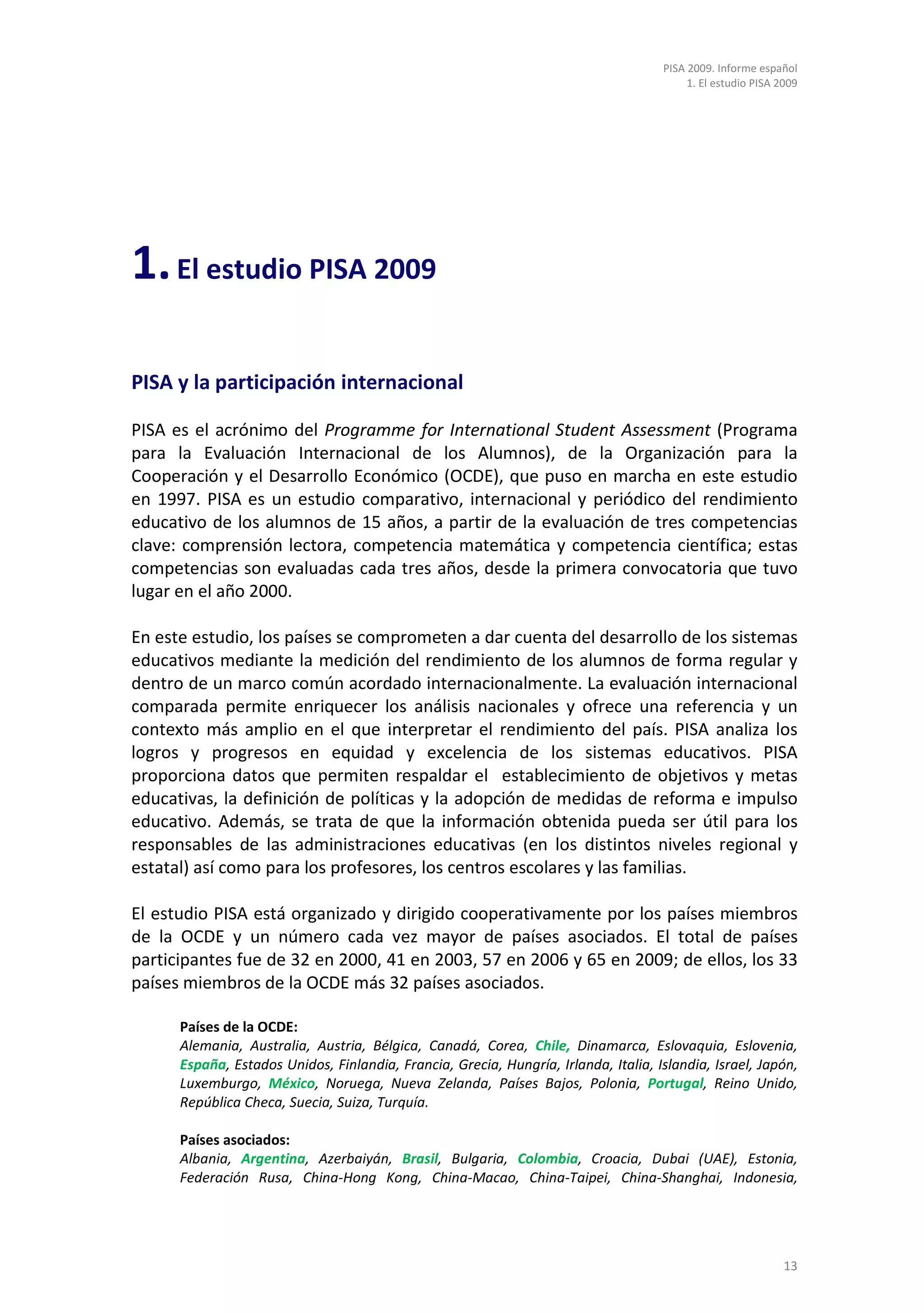 PISA 2009. Informe español
                                                                                          1. El estudio PISA 2009




1. El estudio PISA 2009

PISA y la participación internacional

PISA es el acrónimo del Programme for International Student Assessment (Programa
para la Evaluación Internacional de los Alumnos), de la Organización para la
Cooperación y el Desarrollo Económico (OCDE), que puso en marcha en este estudio
en 1997. PISA es un estudio comparativo, internacional y periódico del rendimiento
educativo de los alumnos de 15 años, a partir de la evaluación de tres competencias
clave: comprensión lectora, competencia matemática y competencia científica; estas
competencias son evaluadas cada tres años, desde la primera convocatoria que tuvo
lugar en el año 2000.

En este estudio, los países se comprometen a dar cuenta del desarrollo de los sistemas
educativos mediante la medición del rendimiento de los alumnos de forma regular y
dentro de un marco común acordado internacionalmente. La evaluación internacional
comparada permite enriquecer los análisis nacionales y ofrece una referencia y un
contexto más amplio en el que interpretar el rendimiento del país. PISA analiza los
logros y progresos en equidad y excelencia de los sistemas educativos. PISA
proporciona datos que permiten respaldar el establecimiento de objetivos y metas
educativas, la definición de políticas y la adopción de medidas de reforma e impulso
educativo. Además, se trata de que la información obtenida pueda ser útil para los
responsables de las administraciones educativas (en los distintos niveles regional y
estatal) así como para los profesores, los centros escolares y las familias.

El estudio PISA está organizado y dirigido cooperativamente por los países miembros
de la OCDE y un número cada vez mayor de países asociados. El total de países
participantes fue de 32 en 2000, 41 en 2003, 57 en 2006 y 65 en 2009; de ellos, los 33
países miembros de la OCDE más 32 países asociados.

      Países de la OCDE:
      Alemania, Australia, Austria, Bélgica, Canadá, Corea, Chile, Dinamarca, Eslovaquia, Eslovenia,
      España, Estados Unidos, Finlandia, Francia, Grecia, Hungría, Irlanda, Italia, Islandia, Israel, Japón,
      Luxemburgo, México, Noruega, Nueva Zelanda, Países Bajos, Polonia, Portugal, Reino Unido,
      República Checa, Suecia, Suiza, Turquía.

      Países asociados:
      Albania, Argentina, Azerbaiyán, Brasil, Bulgaria, Colombia, Croacia, Dubai (UAE), Estonia,
      Federación Rusa, China-Hong Kong, China-Macao, China-Taipei, China-Shanghai, Indonesia,




                                                                                                              13
 